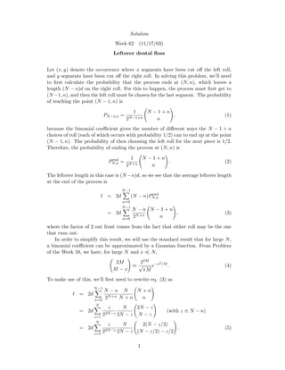 Solution
Week 62 (11/17/03)
Leftover dental ﬂoss
Let (x, y) denote the occurrence where x segments have been cut oﬀ the left roll,
and y segments have been cut oﬀ the right roll. In solving this problem, we’ll need
to ﬁrst calculate the probability that the process ends at (N, n), which leaves a
length (N − n)d on the right roll. For this to happen, the process must ﬁrst get to
(N −1, n), and then the left roll must be chosen for the last segment. The probability
of reaching the point (N − 1, n) is
PN−1,n =
1
2N−1+n
N − 1 + n
n
, (1)
because the binomial coeﬃcient gives the number of diﬀerent ways the N − 1 + n
choices of roll (each of which occurs with probability 1/2) can to end up at the point
(N − 1, n). The probability of then choosing the left roll for the next piece is 1/2.
Therefore, the probability of ending the process at (N, n) is
Pend
N,n =
1
2N+n
N − 1 + n
n
. (2)
The leftover length in this case is (N −n)d, so we see that the average leftover length
at the end of the process is
= 2d
N−1
n=0
(N − n)Pend
N,n
= 2d
N−1
n=0
N − n
2N+n
N − 1 + n
n
, (3)
where the factor of 2 out front comes from the fact that either roll may be the one
that runs out.
In order to simplify this result, we will use the standard result that for large N,
a binomial coeﬃcient can be approximated by a Gaussian function. From Problem
of the Week 58, we have, for large N and x N,
2M
M − x
≈
22M
√
πM
e−x2/M
. (4)
To make use of this, we’ll ﬁrst need to rewrite eq. (3) as
= 2d
N−1
n=0
N − n
2N+n
N
N + n
N + n
n
= 2d
N
z=1
z
22N−z
N
2N − z
2N − z
N − z
(with z ≡ N − n)
= 2d
N
z=1
z
22N−z
N
2N − z
2(N − z/2)
(N − z/2) − z/2
. (5)
1
 