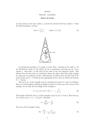 Solution
Week 68 (12/29/03)
Tower of circles
Let the bottom circle have radius 1, and let the second circle have radius r. From
the following ﬁgure, we have
sin β =
1 − r
1 + r
, where β ≡ α/2. (1)
α
β = α/2r
r
1-r
1
In solving this problem, it is easier to work with r, instead of the angle α. So
we will ﬁnd the value of r for which AC/AT is maximum, and then use eq. (1) to
obtain α. Note that r is the ratio of the radii of any two adjacent circles. This
follows from the fact that we could have drawn the above thin little right triangle
by using any two adjacent circles. Alternatively, it follows from the fact that if we
scale up the top N − 1 circles by the appropriate factor, then we obtain the bottom
N − 1 circles.
The area, AT , of the triangle may be calculated in terms of r and N as follows.
Since we could imagine stacking an inﬁnite number of circles up to the vertex of the
triangle, we see that the the height of the triangle is
h = 2 + 2r + 2r2
+ 2r3
+ · · · =
2
1 − r
. (2)
The length of half the base, b, of the triangle is give by b/2 = h tan β. But from eq.
(1) we have tan β = (1 − r)/(2
√
r). Therefore,
b =
2h
tan β
=
2
√
r
. (3)
The area of the triangle is then
AT =
bh
2
=
2
(1 − r)
√
r
. (4)
1
 