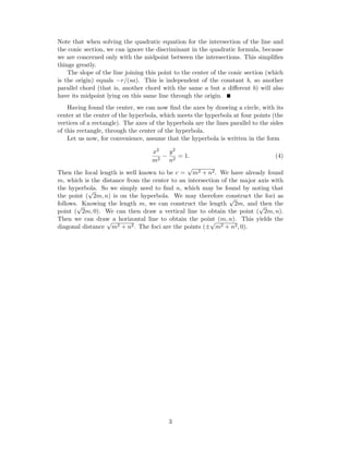 Note that when solving the quadratic equation for the intersection of the line and
the conic section, we can ignore the discriminant in the quadratic formula, because
we are concerned only with the midpoint between the intersections. This simpliﬁes
things greatly.
The slope of the line joining this point to the center of the conic section (which
is the origin) equals −r/(sa). This is independent of the constant b, so another
parallel chord (that is, another chord with the same a but a diﬀerent b) will also
have its midpoint lying on this same line through the origin.
Having found the center, we can now ﬁnd the axes by drawing a circle, with its
center at the center of the hyperbola, which meets the hyperbola at four points (the
vertices of a rectangle). The axes of the hyperbola are the lines parallel to the sides
of this rectangle, through the center of the hyperbola.
Let us now, for convenience, assume that the hyperbola is written in the form
x2
m2
−
y2
n2
= 1. (4)
Then the focal length is well known to be c =
√
m2 + n2. We have already found
m, which is the distance from the center to an intersection of the major axis with
the hyperbola. So we simply need to ﬁnd n, which may be found by noting that
the point (
√
2m, n) is on the hyperbola. We may therefore construct the foci as
follows. Knowing the length m, we can construct the length
√
2m, and then the
point (
√
2m, 0). We can then draw a vertical line to obtain the point (
√
2m, n).
Then we can draw a horizontal line to obtain the point (m, n). This yields the
diagonal distance
√
m2 + n2. The foci are the points (±
√
m2 + n2, 0).
3
 
