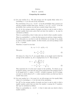 Solution
Week 74 (2/9/04)
Comparing the numbers
(a) Let your number be n. We will average over the equally likely values of n
(excluding n = 1) at the end of the calculation.
For convenience, let p ≡ (n − 1)/(N − 1) be the probability that a person you
ask has a number smaller than yours. And let 1− p ≡ (N − n)/(N − 1) be the
probability that a person you ask has a number larger than yours.
Let An be the average number of people you have to ask in order to ﬁnd a
number smaller than yours, given that you have the number n. An may be
calculated as follows.
There is a probability p that it takes only one check to ﬁnd a smaller number.
There is a probability 1 − p that the ﬁrst person you ask has a larger number.
From this point on, you have to ask (by deﬁnition) an average of An people
in order to ﬁnd a smaller number. In this scenario, you end up asking a total
of An + 1 people.
Therefore, it must be true that
An = p · 1 + (1 − p)(An + 1). (1)
This gives
An =
1
p
=
N − 1
n − 1
. (2)
All values of n, from 2 to N, are equally likely, so we simply need to ﬁnd the
average of the numbers An, for n ranging from 2 to N. This average is
A =
1
N − 1
N
n=2
N − 1
n − 1
= 1 +
1
2
+
1
3
+ · · · +
1
N − 1
. (3)
This expression for A is the exact answer to the problem. To obtain an ap-
proximate answer, note that the sum of the reciprocals of the numbers from 1
to M equals ln M + γ, where γ ≡ 0.577... is Euler’s constant. So if N is large,
you have to check about ln N + γ other numbers before you ﬁnd one that is
smaller than yours.
(b) Let your number be n. As in part (a), we will average over the equally likely
values of n (excluding n = 1) at the end of the calculation.
Let BN
n be the average number of people you have to ask in order to ﬁnd a
smaller number, given that you have the number n among the N numbers.
BN
n may be calculated as follows.
There is a probability (n − 1)/(N − 1) that it takes only one check to ﬁnd a
smaller number.
1
 