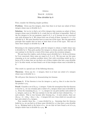 Solution
Week 80 (3/22/04)
Nine divisible by 9
First, consider the following simpler problem:
Problem: Given any ﬁve integers, show that there is at least one subset of three
integers whose sum is divisible by 3.
Solution: Let us try to ﬁnd a set of ﬁve integers that contains no subset of three
integers whose sum is divisible by 3, a task that we will show is impossible. Each of
the ﬁve integers is, for our purposes, equal to 0, 1, or 2, because we are concerned
only with divisions by 3. We cannot have one of each of these, because 0 + 1 + 2 is
divisible by 3. We must therefore have at most two of the types. But the pigeonhole
principle then implies that we have at least three of one of the types. The sum of
these three integers is divisible by 3.
Returning to the original problem, pick ﬁve integers to obtain a triplet whose sum
is divisible by 3. Then pick another ﬁve integers to obtain another such triplet. We
can continue to do this for a total of ﬁve times, given the seventeen integers.
We now have ﬁve triplets, each of whose sum is divisible by 3. As far as divisions
by 9 are concerned, these sums are equal to 0, 3, or 6. We can now use the same
reasoning as in our auxiliary problem above (but with everything scaled up by a
factor of 3) to show that we can ﬁnd a set of three triplets that has a sum divisible
by 9. In other words, we have found a set of nine integers whose sum is divisible by
9.
This result is a special case of the following theorem.
Theorem: Given any 2n − 1 integers, there is at least one subset of n integers
whose sum is divisible by n.
We will prove this theorem by demonstrating two lemmas.
Lemma 1: If the theorem is true for integers n1 and n2, then it is also true for
the product n1n2.
Proof: Consider a set of 2n1n2−1 integers. Under the assumption that the theorem
is true for n1, we can certainly pick a subset of n1 integers whose sum is divisible by
n1. From the remaining 2n1n2 − 1 − n1 integers we can pick another such subset of
n1 integers, and so on. We can continue to do this until we have obtained 2n2 − 1
such subsets. This is true because after forming 2n2 − 2 such subsets, there are
[2n1n2 − 1] − [(2n2 − 2)n1] = 2n1 − 1 integers left over, from which we can pick one
last such subset of n1 integers.
Now consider these 2n2 − 1 sums divided by n1. Assuming that the theorem
holds for n2, we can ﬁnd n2 of these sums (divided by n1) that have a sum divisible
by n2. Bringing back in the factor of n1, we see that we have found a set of n1n2
integers whose sum is divisible by n1n2.
1
 