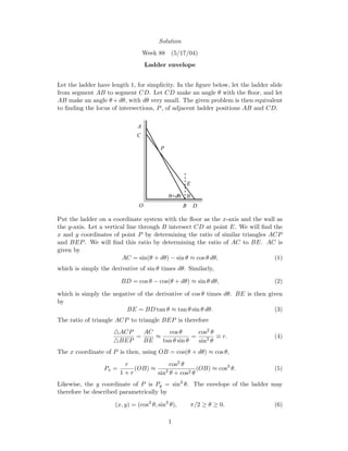 Solution
Week 88 (5/17/04)
Ladder envelope
Let the ladder have length 1, for simplicity. In the ﬁgure below, let the ladder slide
from segment AB to segment CD. Let CD make an angle θ with the ﬂoor, and let
AB make an angle θ +dθ, with dθ very small. The given problem is then equivalent
to ﬁnding the locus of intersections, P, of adjacent ladder positions AB and CD.
θθ+dθ
B D
C
A
P
O
E
Put the ladder on a coordinate system with the ﬂoor as the x-axis and the wall as
the y-axis. Let a vertical line through B intersect CD at point E. We will ﬁnd the
x and y coordinates of point P by determining the ratio of similar triangles ACP
and BEP. We will ﬁnd this ratio by determining the ratio of AC to BE. AC is
given by
AC = sin(θ + dθ) − sin θ ≈ cos θ dθ, (1)
which is simply the derivative of sin θ times dθ. Similarly,
BD = cos θ − cos(θ + dθ) ≈ sin θ dθ, (2)
which is simply the negative of the derivative of cos θ times dθ. BE is then given
by
BE = BD tan θ ≈ tan θ sin θ dθ. (3)
The ratio of triangle ACP to triangle BEP is therefore
ACP
BEP
=
AC
BE
≈
cos θ
tan θ sin θ
=
cos2 θ
sin2
θ
≡ r. (4)
The x coordinate of P is then, using OB = cos(θ + dθ) ≈ cos θ,
Px =
r
1 + r
(OB) ≈
cos2 θ
sin2
θ + cos2 θ
(OB) ≈ cos3
θ. (5)
Likewise, the y coordinate of P is Py = sin3
θ. The envelope of the ladder may
therefore be described parametrically by
(x, y) = (cos3
θ, sin3
θ), π/2 ≥ θ ≥ 0. (6)
1
 
