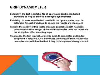 GRIP DYNAMOMETER
Suitability: the test is suitable for all sports and can be conducted
anywhere as long as there is a handgrip dynamometer
Reliability: to make sure the test is reliable the dynamometer must be
calibrated for each individual to ensure the results are consistent
Validity: the validity of this test to measure general strength has been
questioned as the strength of the forearm muscles does not represent
the strength of other muscle groups
Practicality: the test is practical as it is quick to administer and limited
equipment is required. Also individuals can compare their results with
normative data which will reflect if they have improved strength or not
 