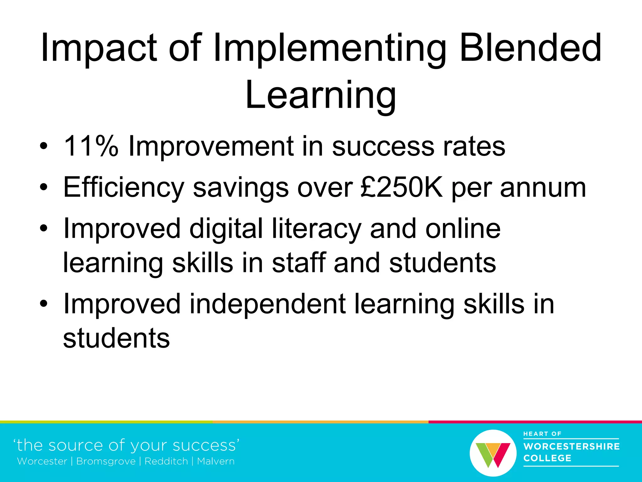 Impact of Implementing Blended
Learning
• 11% Improvement in success rates
• Efficiency savings over £250K per annum
• Improved digital literacy and online
learning skills in staff and students
• Improved independent learning skills in
students
 