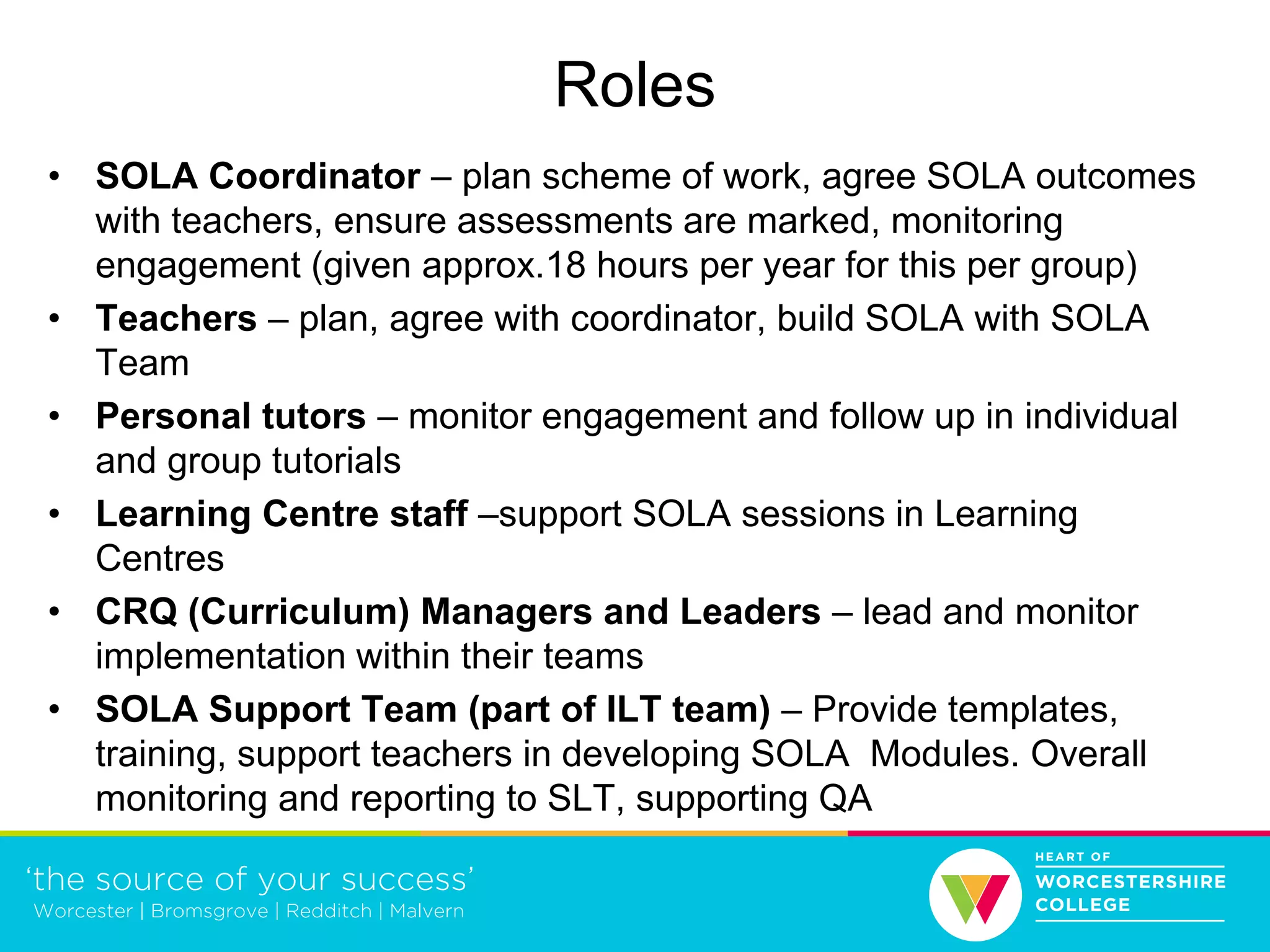 Roles
• SOLA Coordinator – plan scheme of work, agree SOLA outcomes
with teachers, ensure assessments are marked, monitoring
engagement (given approx.18 hours per year for this per group)
• Teachers – plan, agree with coordinator, build SOLA with SOLA
Team
• Personal tutors – monitor engagement and follow up in individual
and group tutorials
• Learning Centre staff –support SOLA sessions in Learning
Centres
• CRQ (Curriculum) Managers and Leaders – lead and monitor
implementation within their teams
• SOLA Support Team (part of ILT team) – Provide templates,
training, support teachers in developing SOLA Modules. Overall
monitoring and reporting to SLT, supporting QA
 