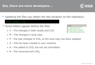 But, there are more developers…
 Updating the files you obtain the last situation on the repository
 Some letters appear before the files:
• C – File changed in both locally and CVS
• M – File changed in local copy
• P – File had changed in CVS, so the local copy has been updated
• U – File has been created in your machine
• A – File added to CVS, but not yet committed
• R – File removed from CVS,
$cvs update [-q]
 