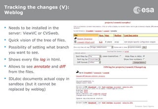 Tracking the changes (V):
Weblog
 Needs to be installed in the
server: ViewVC or CVSweb.
 Quick vision of the tree of files.
 Possibility of setting what branch
you want to see.
 Shows every file log in html.
 Allows to see annotate and diff
from the files.
 IDLdoc documents actual copy in
sandbox (but it cannot be
replaced by weblog)
 