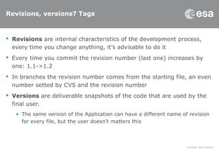 Revisions, versions? Tags
 Revisions are internal characteristics of the development process,
every time you change anything, it’s advisable to do it
 Every time you commit the revision number (last one) increases by
one: 1.1->1.2
 In branches the revision number comes from the starting file, an even
number setted by CVS and the revision number
 Versions are deliverable snapshots of the code that are used by the
final user.
• The same version of the Application can have a different name of revision
for every file, but the user doesn’t matters this
 