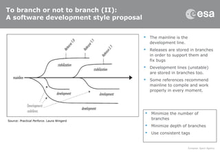 To branch or not to branch (II):
A software development style proposal
 The mainline is the
development line.
 Releases are stored in branches
in order to support them and
fix bugs
 Development lines (unstable)
are stored in branches too.
 Some references recommend
mainline to compile and work
properly in every moment.
Source: Practical Perforce. Laura Wingerd
 Minimize the number of
branches
 Minimize depth of branches
 Use consistent tags
 