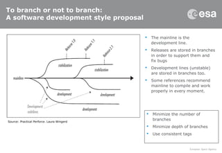 To branch or not to branch:
A software development style proposal
 The mainline is the
development line.
 Releases are stored in branches
in order to support them and
fix bugs
 Development lines (unstable)
are stored in branches too.
 Some references recommend
mainline to compile and work
properly in every moment.
Source: Practical Perforce. Laura Wingerd
 Minimize the number of
branches
 Minimize depth of branches
 Use consistent tags
 