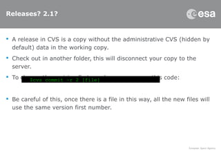 Releases? 2.1?
 A release in CVS is a copy without the administrative CVS (hidden by
default) data in the working copy.
 Check out in another folder, this will disconnect your copy to the
server.
 To change the revision first number you can use this code:
 Be careful of this, once there is a file in this way, all the new files will
use the same version first number.
$cvs commit –r 2 [file]
 