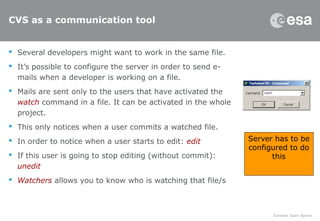CVS as a communication tool
 Several developers might want to work in the same file.
 It’s possible to configure the server in order to send e-
mails when a developer is working on a file.
 Mails are sent only to the users that have activated the
watch command in a file. It can be activated in the whole
project.
 This only notices when a user commits a watched file.
 In order to notice when a user starts to edit: edit
 If this user is going to stop editing (without commit):
unedit
 Watchers allows you to know who is watching that file/s
Server has to be
configured to do
this
 