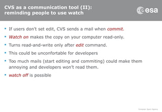 CVS as a communication tool (II):
reminding people to use watch
 If users don’t set edit, CVS sends a mail when commit.
 Watch on makes the copy on your computer read-only.
 Turns read-and-write only after edit command.
 This could be unconfortable for developers
 Too much mails (start editing and commiting) could make them
annoying and developers won’t read them.
 watch off is possible
 