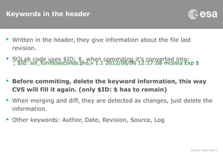 Keywords in the header
 Written in the header, they give information about the file last
revision.
 SOLab code uses $ID: $, when commiting it’s converted into:
 Before commiting, delete the keyword information, this way
CVS will fill it again. (only $ID: $ has to remain)
 When merging and diff, they are detected as changes, just delete the
information.
 Other keywords: Author, Date, Revision, Source, Log
; $Id: sol_funittoseconds.pro,v 1.1 2012/08/06 12:17:08 mcosta Exp $
 