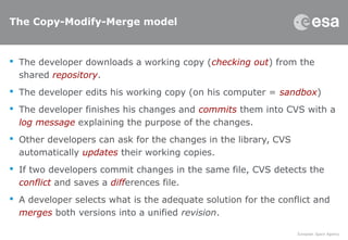 The Copy-Modify-Merge model
 The developer downloads a working copy (checking out) from the
shared repository.
 The developer edits his working copy (on his computer = sandbox)
 The developer finishes his changes and commits them into CVS with a
log message explaining the purpose of the changes.
 Other developers can ask for the changes in the library, CVS
automatically updates their working copies.
 If two developers commit changes in the same file, CVS detects the
conflict and saves a differences file.
 A developer selects what is the adequate solution for the conflict and
merges both versions into a unified revision.
 