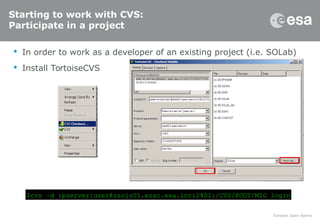 Starting to work with CVS:
Participate in a project
 In order to work as a developer of an existing project (i.e. SOLab)
 Install TortoiseCVS
$cvs –d :pserver:user@ssols01.esac.esa.int:2401:/CVS/ROOT/MIG login
 