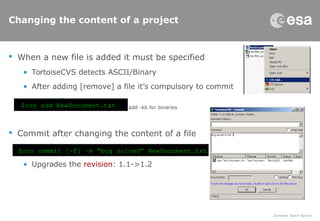 Changing the content of a project
 When a new file is added it must be specified
• TortoiseCVS detects ASCII/Binary
• After adding [remove] a file it’s compulsory to commit
–
– add -kb for binaries
 Commit after changing the content of a file
• Upgrades the revision: 1.1->1.2
$cvs add NewDocument.txt
$cvs commit [-f] –m “bug solved” NewDocument.txt
 