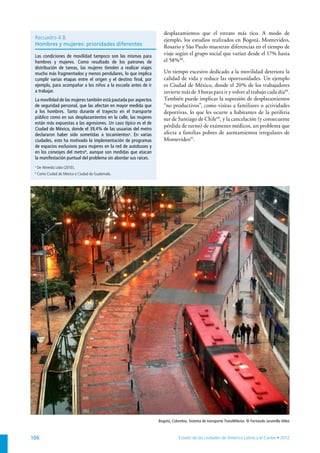 desplazamientos que el estrato más rico. A modo de
 Recuadro 4.8                                                       ejemplo, los estudios realizados en Bogotá, Montevideo,
 Hombres y mujeres: prioridades diferentes                          Rosario y São Paulo muestran diferencias en el tiempo de
 Las condiciones de movilidad tampoco son las mismas para
                                                                    viaje según el grupo social que varían desde el 17% hasta
 hombres y mujeres. Como resultado de los patrones de               el 58% 88.
 distribución de tareas, las mujeres tienden a realizar viajes
 mucho más fragmentados y menos pendulares, lo que implica          Un tiempo excesivo dedicado a la movilidad deteriora la
 cumplir varias etapas entre el origen y el destino final, por      calidad de vida y reduce las oportunidades. Un ejemplo
 ejemplo, para acompañar a los niños a la escuela antes de ir       es Ciudad de México, donde el 20% de los trabajadores
 a trabajar.                                                        invierte más de 3 horas para ir y volver al trabajo cada día89.
 La movilidad de las mujeres también está pautada por aspectos      También puede implicar la supresión de desplazamientos
 de seguridad personal, que las afectan en mayor medida que         “no productivos”, como visitas a familiares o actividades
 a los hombres. Tanto durante el trayecto en el transporte          deportivas, lo que les ocurre a habitantes de la periferia
 público como en sus desplazamientos en la calle, las mujeres       sur de Santiago de Chile90, y la cancelación (y consecuente
 están más expuestas a las agresiones. Un caso típico es el de
                                                                    pérdida de turno) de exámenes médicos, un problema que
 Ciudad de México, donde el 39,4% de las usuarias del metro
 declararon haber sido sometidas a tocamientosa. En varias          afecta a familias pobres de asentamientos irregulares de
 ciudades, esto ha motivado la implementación de programas          Montevideo91.
 de espacios exclusivos para mujeres en la red de autobuses y
 en los convoyes del metrob, aunque son medidas que atacan
 la manifestación puntual del problema sin abordar sus raíces.
 a
     De Almeida Lobo (2010).
 b
     Como Ciudad de México o Ciudad de Guatemala.




                                                                 Bogotá, Colombia. Sistema de transporte TransMilenio. © Fernando Jaramillo Vélez



106                                                                          Estado de las ciudades de América Latina y el Caribe • 2012
 