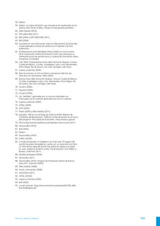 58.	 Ibídem.
59.	 Ibídem. Los datos de Brasil, cuya moneda se ha revalorizado en los
     últimos años frente al dólar, influyen en ese elevado promedio.
60.	 ONU-Habitat (2010).
61.	 OPS-AIDIS-BID (2011).
62.	 BID (2009) y OPS-AIDIS-BID (2011).
63.	 BID (2009).
64.	 Se puede ver más información sobre los Mecanismos de Desarrollo
     Limpio aplicados al sector de residuos en el capítulo 5 de esta
     publicación.
65.	 El Observatorio de la Movilidad Urbana (OMU) es una iniciativa
     de la Corporación Andina de Fomento (CAF), que constituye un
     interesante punto de partida hacia un sistema de información sobre
     transporte y movilidad.
66.	 CAF, OMU. Incluye Buenos Aires, Belo Horizonte, Bogotá, Caracas,
     Ciudad de México, Curitiba, Guadalajara, León, Lima, Montevideo,
     Porto Alegre, Río de Janeiro, San José, Santiago y São Paulo.
67.	 Lupano y Sánchez (2009).
68.	 Para ser precisos, la cifra se refiere a transporte colectivo por
     vehículos con neumáticos, OMU (2007)
69.	 Buenos Aires, Belo Horizonte, Bogotá, Caracas, Ciudad de México,
     Curitiba, Guadalajara, León, Lima, Montevideo, Porto Alegre, Río
     de Janeiro, San José, Santiago y São Paulo
70.	 Cervero (2000).
71.	 Figueroa (2005).
72.	 Cervero (2000).
73.	 Las “pérdidas” generadas por un servicio subsidiado son
     financiadas con los ingresos generados por otro sin subsidio.
74.	 Lupano y Sánchez (2009).
75.	 CEPAL (2008).
76.	 UITP (2009).
77.	 Pardo (2009) y ONU-Habitat (2011).
78.	 Ejemplos: 700 km en Santiago de Chile en el Plan Maestro de
     CicloRutas del Bicentenario; 1000 km en Río de Janeiro en el marco
     del programa “Río Estado de la bicicleta” (http://www.rj.gov.br)
79.	 Oficina Nacional de Estadísticas de República Dominicana (2011).
80.	 Vasconcellos (2010).
81.	 Bull (2003).
82.	 Ibídem.
83.	 Vasconcellos (2010).
84.	 CEPAL (2010b).
85.	 A modo de ejemplo, en Inglaterra casi 4 de cada 10 hogares del
     quintil más pobre de población cuenta con un automóvil y en París
     un 33% de los viajes del quintil más pobre de ingresos se realiza
     en auto. Gobierno de Reino Unido, Social Exclusion Unit (2003), y
     Bureau y Glachant (2011).
86.	 Alcaldía de Bogotá (2009).
87.	 Hernández (2011).
88.	 Vasconcellos (2010), Proyecto de Transporte Urbano de Buenos
     Aires 2011, Kaztman (2009).
89.	 ONU-Habitat (2008).
90.	 Durán y Hernández (2008).
91.	 Hernández (2011).
92.	 CEPAL (2010b).
93.	 Lupano y Sánchez (2009).
94.	 Bull (2003).
95.	 Lincoln Institute. https://www.lincolninst.edu/pubs/dl/1359_680_
     Bus%20Bogota.pdf




Servicios básicos urbanos                                                 109
 