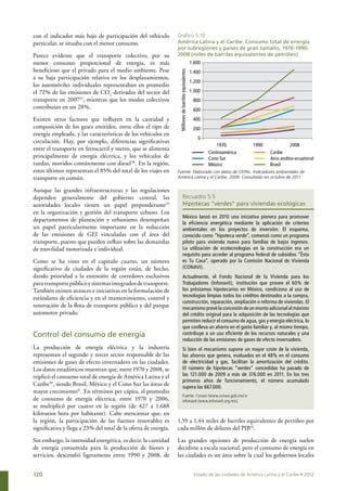 con el indicador más bajo de participación del vehículo          Gráfico 5.10
particular, se situaba con el menor consumo.                     América Latina y el Caribe. Consumo total de energía
                                                                 por subregiones y países de gran tamaño, 1970-1990-
Parece evidente que el transporte colectivo, por su              2008 (miles de barriles equivalentes de petróleo)
menor consumo proporcional de energía, es más                                                         1.600
beneficioso que el privado para el medio ambiente. Pese




                                                                  Millones de barriles equivalentes
                                                                                                      1.400
a su baja participación relativa en los desplazamientos,
                                                                                                      1.200
los automóviles individuales representaban en promedio
el 72% de las emisiones de CO2 derivadas del sector del                                               1.000
transporte en 200727, mientras que los modos colectivos                                                800
contribuían en un 28%.                                                                                 600
Existen otros factores que influyen en la cantidad y                                                   400
composición de los gases emitidos, entre ellos el tipo de                                              200
energía empleada, y las características de los vehículos en
                                                                                                         0
circulación. Hay, por ejemplo, diferencias significativas
                                                                                                                  1970              1990              2008
entre el transporte en ferrocarril y metro, que se alimenta
                                                                                                              Centroamérica                 Caribe
principalmente de energía eléctrica, y los vehículos de                                                       Cono Sur                      Arco andino-ecuatorial
ruedas, movidos comúnmente con diesel28. En la región,                                                        México                        Brasil
estos últimos representan el 85% del total de los viajes en      Fuente: Elaborado con datos de CEPAL. Indicadores ambientales de
transporte en común.                                             América Latina y el Caribe, 2009. Consultado en octubre de 2011.


Aunque las grandes infraestructuras y las regulaciones
dependen generalmente del gobierno central, las                              Recuadro 5.5
autoridades locales tienen un papel preponderante29                          Hipotecas “verdes” para viviendas ecológicas
en la organización y gestión del transporte urbano. Los
                                                                             México lanzó en 2010 una iniciativa pionera para promover
departamentos de planeación y urbanismo desempeñan
                                                                             la eficiencia energética mediante la aplicación de criterios
un papel particularmente importante en la reducción                          ambientales en los proyectos de inversión. El esquema,
de las emisiones de GEI vinculadas con el área del                           conocido como “hipoteca verde”, comenzó como un programa
transporte, puesto que pueden influir sobre las demandas                     piloto para vivienda nueva para familias de bajos ingresos.
de movilidad motorizada e individual.                                        La utilización de ecotecnologías en la construcción era un
                                                                             requisito para acceder al programa federal de subsidios “Ésta
Como se ha visto en el capitulo cuarto, un número                            es Tu Casa”, operado por la Comisión Nacional de Vivienda
significativo de ciudades de la región están, de hecho,                      (CONAVI).
dando prioridad a la extensión de corredores exclusivos                      Actualmente, el Fondo Nacional de la Vivienda para los
para transporte público y sistemas integrados de transporte.                 Trabajadores (Infonavit), institución que provee el 60% de
También existen avances e iniciativas en la formulación de                   los préstamos hipotecarios en México, condiciona al uso de
                                                                             tecnologías limpias todos los créditos destinados a la compra,
estándares de eficiencia y en el mantenimiento, control y
                                                                             construcción, reparación, ampliación o reforma de viviendas. El
renovación de la flota de transporte público y del parque                    mecanismo prevé la concesión de un monto adicional al máximo
automotor privado.                                                           del crédito original para la adquisición de las tecnologías que
                                                                             permiten reducir el consumo de agua, gas y energía eléctrica, lo
                                                                             que conlleva un ahorro en el gasto familiar y, al mismo tiempo,
Control del consumo de energía                                               contribuye a un uso eficiente de los recursos naturales y una
                                                                             reducción de las emisiones de gases de efecto invernadero.
La producción de energía eléctrica y la industria                            Si bien el mecanismo supone un mayor coste de la vivienda,
representan el segundo y tercer sector responsable de las                    los ahorros que genera, evaluados en el 48% en el consumo
emisiones de gases de efecto invernadero en las ciudades.                    de electricidad y gas, facilitan la amortización del crédito.
Los datos estadísticos muestran que, entre 1970 y 2008, se                   El número de hipotecas “verdes” concedidas ha pasado de
triplicó el consumo total de energía de América Latina y el                  las 121.000 de 2009 a más de 376.000 en 2011. En los tres
                                                                             primeros años de funcionamiento, el número acumulado
Caribe30, siendo Brasil, México y el Cono Sur las áreas de                   supera las 667.000.
mayor crecimiento31. En términos per cápita, el promedio
                                                                             Fuente: Conavi (www.conavi.gob.mx) e
de consumo de energía eléctrica, entre 1970 y 2006,                          infonavit (www.infonavit.org.mx).
se multiplicó por cuatro en la región (de 427 a 1.688
kilovatios hora por habitante). Cabe mencionar que, en
la región, la participación de las fuentes renovables es         1,59 a 1,44 miles de barriles equivalentes de petróleo por
significativa y llega a 23% del total de la oferta de energía.   cada millón de dólares del PIB32.

Sin embargo, la intensidad energética, es decir, la cantidad     Las grandes opciones de producción de energía suelen
de energía consumida para la producción de bienes y              decidirse a escala nacional, pero el consumo de energía en
servicios, descendió ligeramente entre 1990 y 2008, de           las ciudades es un área sobre la cual los gobiernos locales


120                                                                                                    Estado de las ciudades de América Latina y el Caribe • 2012
 