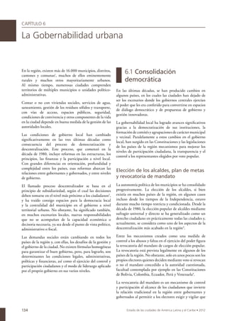 CAPÍTULO 6

La Gobernabilidad urbana


En la región, existen más de 16.000 municipios, distritos,
cantones y comunas1, muchos de ellos eminentemente
                                                                       6.1 Consolidación
rurales y muchos otros mayoritariamente urbanos.                       democrática
Al mismo tiempo, numerosas ciudades comprenden
territorios de múltiples municipios o unidades político-         En las últimas décadas, se han producido cambios en
administrativas.                                                 algunos países, en los cuales las ciudades han dejado de
                                                                 ser los escenarios donde los gobiernos centrales ejercían
Contar o no con viviendas sociales, servicios de agua,
                                                                 el poder que les era conferido para convertirse en espacios
saneamiento, gestión de los residuos sólidos y transporte,
                                                                 de diálogo democrático y de propuestas de gobierno y
con vías de acceso, espacios públicos, seguridad,
                                                                 gestión innovadoras.
condiciones de convivencia y otros componentes de la vida
en la ciudad depende en buena medida de la gestión de las        La gobernabilidad local ha logrado avances significativos
autoridades locales.                                             gracias a la democratización de sus instituciones, la
                                                                 formación de comités y agrupaciones de carácter municipal
Las condiciones de gobierno local han cambiado
                                                                 y vecinal. Paralelamente a estos cambios en el gobierno
significativamente en las tres últimas décadas como
                                                                 local, han surgido en las Constituciones y las legislaciones
consecuencia del proceso de democratización y
                                                                 de los países de la región mecanismos para mejorar los
descentralización. Este proceso, que comenzó en la
                                                                 niveles de participación ciudadana, la transparencia y el
década de 1980, incluye reformas en las estructuras, los
                                                                 control a los representantes elegidos por voto popular.
principios, las finanzas y la participación a nivel local.
Con grandes diferencias en orientación, profundidad y
complejidad entre los países, esas reformas abarcan las
relaciones entre gobernantes y gobernados, y entre niveles
                                                                 Elección de los alcaldes, plan de metas
de gobierno.                                                     y revocatoria de mandato
El llamado proceso descentralizador se basa en el                La autonomía política de los municipios se ha consolidado
principio de subsidiariedad, según el cual las decisiones        progresivamente. La elección de los alcaldes, si bien
deben tomarse en el nivel más próximo a los ciudadanos2,         existía en muchos países de la región, en algunos casos
y ha traído consigo espacios para la democracia local            incluso desde los tiempos de la Independencia, estuvo
y la centralidad del municipio en el gobierno a nivel            durante mucho tiempo restricta y condicionada. Desde la
territorial urbano. No obstante, ha significado también,         década de 1980, la elección popular de alcaldes mediante
en muchos escenarios locales, nuevas responsabilidades           sufragio universal y directo se ha generalizado como un
que no se acompañan de la capacidad económica o                  derecho ciudadano en prácticamente todas las ciudades y,
decisoria necesaria, ya sea desde el punto de vista político,    actualmente, se considera como uno de los aspectos de la
administrativo o fiscal.                                         descentralización más acabado en la región3.

Las demandas sociales están cambiando en todos los               Entre los mecanismos creados como una medida de
países de la región y, con ellas, los desafíos de la gestión y   control a los abusos y faltas en el ejercicio del poder figura
el gobierno de la ciudad. No existen fórmulas homogéneas         la revocatoria del mandato de cargos de elección popular.
para garantizar el buen gobierno, pero, para lograrlo, son       La revocatoria está prevista legalmente en algunos de los
determinantes las condiciones legales, administrativas,          países de la región. No obstante, solo en unos pocos son los
políticas y financieras, así como el ejercicio del control y     propios electores quienes deciden mediante voto si revocan
participación ciudadanos y el modo de liderazgo aplicado         o no el mandato concedido a la autoridad cuestionada,
por el proprio gobierno en sus varios niveles.                   facultad contemplada por ejemplo en las Constituciones
                                                                 de Bolivia, Colombia, Ecuador, Perú y Venezuela4.

                                                                 La revocatoria del mandato es un mecanismo de control
                                                                 y participación al alcance de los ciudadanos que invierte
                                                                 la relación tradicional en la región entre gobernantes y
                                                                 gobernados al permitir a los electores exigir y vigilar que


134                                                                     Estado de las ciudades de América Latina y el Caribe • 2012
 