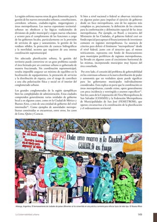 La región enfrenta nuevos retos de gran dimensión para la                         Si bien a nivel nacional o federal se observan iniciativas
gestión de los nuevos entramados urbanos, conurbaciones,                          en algunos países para impulsar el ejercicio de gobierno
corredores urbanos, ciudades-región, megarregiones y                              desde un foco metropolitano, uno de los aspectos más
áreas metropolitanas. Las nuevas expresiones territorial-                         complejos es, precisamente, la definición de los criterios
urbanas no obedecen a las lógicas tradicionales de                                para la conformación y delimitación espacial de las áreas
divisiones de poder municipal y exigen nuevas relaciones                          metropolitanas. Por ejemplo, en Brasil, a iniciativa del
y actores para el cumplimiento de las funciones a cargo                           Ministerio de las Ciudades, el gobierno federal creó un
de los gobiernos locales, particularmente en la provisión                         fondo especial para apoyar el financiamiento de inversiones
de servicios de agua y saneamiento, la gestión de los                             comunes en regiones metropolitanas. La ausencia de
residuos sólidos, la protección de cuencas hidrográficas                          criterios para definir el fenómeno “metropolitano” desde
y la movilidad, sectores que requieren de una intensa                             el nivel federal, junto con el atractivo que, al menos
coordinación supramunicipal.                                                      teóricamente, representa este fondo de financiamiento
                                                                                  para municipios periféricos de regiones metropolitanas,
Sin adecuada planificación urbana, la gestión del                                 ha llevado en algunos casos al crecimiento horizontal de
territorio puede convertirse en un gran problema cuando                           las mismas, incorporando municipios muy lejanos del
el área formada por un continuo urbano es gobernada de                            área conurbada.
manera fraccionada. Sin coordinación supramunicipal,
resulta imposible asegurar un mínimo de equilibro en la                            Por otro lado, el corazón del problema de gobernabilidad
localización de equipamientos, la prestación de servicios                         en los continuos urbanos es la nueva distribución de poder
y la distribución de riqueza, con el riesgo de contribuir                         y autonomía que un verdadero ajuste puede significar
a una alta polarización física y social en el interior del                        para los gobernantes municipales individualmente
conglomerado urbano.                                                              considerados. Esto explica en parte que la coordinación en
                                                                                  áreas metropolitanas, cuando existe, opere generalmente
Los grandes conglomerados de la región ejemplifican                               con poca incidencia y restringida a asuntos específicos43.
bien las complejidades de administración. Estas ciudades                          Son los casos de la Corporación del Área Metropolitana de
comprenden generalmente varias unidades de gobierno                               San Salvador (COAMSS) y la Federación Metropolitana
local y en algunos casos, como en la Ciudad de México y                           de Municipalidades de San José (FEMETROM), que
Buenos Aires, a más de una entidad de gobierno del nivel                          operan circunscritas a la coordinación de la planificación
intermedio42. Como ejemplos de autoridades metropo-                               y el ordenamiento territorial.
litanas constituidas se encuentran, entre otros, los casos
de Lima, Quito y Caracas.




Añatuya, Argentina. El hermanamiento de ciudades de países diferentes se ha convertido en una práctica corriente para reforzar lazos de todo tipo. © Roxana Rihos



La Gobernabilidad urbana                                                                                                                                   149
 