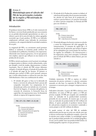 Anexo 4
     Metodología para el cálculo del                              2.	 El método de la Producción consiste en deducir al
     PIB de las principales ciudades                                  valor bruto de la producción el consumo intermedio,
     de la región y PIB estimado de                                   los cálculos de valor bruto de la producción, se
                                                                      realizan a precios básicos y el consumo intermedio
     las ciudades
                                                                      se valora a precios comprador. La fórmula del PIB
                                                                      para este método es:
Introducción
                                                                         PIB = VBP + CI
El producto interno bruto (PIB) es el valor monetario de
los bienes y servicios finales producidos por una economía
en un período determinado (generalmente un año) y se                     Donde:
obtiene a partir de la suma de todos los valores agregados                  PIB = Producto Interno Bruto
                                                                            CI = Consumo Intermedio
sectoriales que el país produce. El PIB es un indicador                     VBP = Valor Bruto de la Producción
ampliamente utilizado como indicador de crecimiento
económico y de competitividad de la actividad económica           3.	 El método del pago a los factores consiste en calcular
de un país.                                                           y sumar los componentes del valor agregado: las
                                                                      remuneraciones, el consumo de capital fijo y el
La magnitud del PIB y su crecimiento anual permiten                   excedente neto de operación, que incluye el ingreso
deducir si realmente la economía puede satisfacer las                 de los trabajadores por cuenta propia, los intereses,
necesidades de la población y beneficiar a los empresarios,           las regalías, las utilidades y las remuneraciones a
obteniendo estos mayores ganancias, a la vez que generan              los empresarios, entre otros conceptos. La fórmula
más empleos, aspectos que influyen en una mejora en la                para el cálculo del PIB en valores básicos, por este
producción de un país.                                                método es:
El PIB se calcula usualmente a nivel nacional, sin embargo
en algunos países se obtiene a niveles subnacionales, como               PIB = Rs + EBO + otros impuestos
por ejemplo a nivel de estados, departamentos o incluso                                   a la producción
municipios. Para el cálculo del PIB existen diferentes
enfoques: el método del gasto, el método de la producción
                                                                         Donde:
y el método del pago de los factores. El primero es
                                                                            PIB = Producto Interno bruto
utilizado para estimar el PIB a nivel nacional, mientras                    Rs = Remuneraciones
que a niveles subnacionales se utilizan los otros dos, bien                 EBO = Excedente bruto de operación
individualmente o bien una combinación de ambos.
                                                               Unidades monetarias. El PIB se expresa en valores
   1.	 El método del gasto se basa en la demanda de            monetarios de precios corrientes o a precios constantes
       bienes y servicios de utilización final a precios del   tomando un año base. La expresión de PIB en valores
       comprador (mercado). Los componentes de la              constantes es necesaria para conseguir comparaciones en
       demanda que utiliza este método son: el consumo         el tiempo.
       final de los hogares, el consumo del gobierno, la
       variación de existencias, la formación bruta de         Indicadores derivados. A partir del PIB se derivan otros
       capital fijo y las exportaciones netas. Su fórmula de   indicadores, tal como el PIB per cápita y el PIB por
       cálculo se expresa de la siguiente manera:              persona ocupada. El PIB por ocupado está considerado
                                                               como un indicador de la productividad económica
                                                               promedio de una economía, de manera que, si un país
          PIB = CP + CG + FBKF + E+ (X_M)                      tiene un indicador de productividad de 0,01 millones de
                                                               dólares, el aporte promedio al producto interno bruto
          Donde:
                                                               de cada persona ocupada en esa economía ( asalariado o
             CP= Consumo de los Hogares                        cuenta propia) es de 0,01 millones de dólares.
             CG= Consumo del Gobierno
             FBKF= Formación Bruta de Capital Fijo             Se puede estimar el valor del PIB de unidades
             E= Variación de Existencias                       subnacionales para las que no existe este cálculo, pero que
             M= Importación                                    sí ofrecen estimaciones de población ocupada, a partir de
             X= Exportación                                    la relación entre ambas variables. La metodología supone
                                                               que la productividad promedio de la entidad geográfica,
                                                               en este caso la ciudad, tiene una productividad similar a la
                                                               entidad geográfica superior a la que pertenece.




Anexos                                                                                                                 163
 