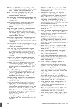 BIRF/Banco Mundial (2007). Cerca de Casa. El impacto de las           — 	 (2005). Panorama 2005. El nuevo patrón de desarrollo de la
    remesas en el desarrollo de América Latina. Fajnzylber, Pablo y       agricultura en América Latina. Publicación de las Naciones
    López, J. Humberto. Banco Mundial. Washington D.F.                    Unidas. Santiago de Chile.
Bogotá, Contraloría de Bogotá. Informe anual sobre el estado          — 	 (2006). Población económicamente activa. Observatorio
    de los recursos naturales y del ambiente. Resumen ejecutivo,          Demográfico, América Latina y el Caribe, Año I, nº 2, octubre,
    Contraloría de Bogotá, Bogotá, 2002.                                  2006. Centro Latinoamericano y Caribeño de Demografía,
                                                                          División de Población de la Comisión Económica para
Bull, Alberto. 2003. “Congestión de tránsito. El problema y cómo
                                                                          América Latina y el Caribe. Santiago de Chile. Publicación
      enfrentarlo”. Serie Cuadernos de la CEPAL 87. CEPAL, GTZ.
                                                                          de las Naciones Unidas. ISBN 978-92-1-021061-4.
      Santiago de Chile
                                                                          Accesible en http://www.eclac.org/cgi-bin/getProd.asp?xml=/
Bureau, Benjamin y Matthieu Glachant. 2011. “Distributional               publicaciones/xml/9/29499/P29499.xml&xsl=/celade/tpl/p9f.
    effects of public transport policies in the Paris Region”. En         xsl&base=/celade/tpl/top-bottom.xsl
    Transport Policy, Volume 18, Issue 5, September 2011.
                                                                      — 	 (2007) Panorama Social de América Latina y el Caribe, 2007.
    Elsevier.
                                                                          Comisión Económica para América Latina y el Caribe.
Buvinic, Mayra (2008). “Un balance de la violencia en América             Santiago de Chile.
    Latina: un balance de los costos y las acciones para la
                                                                      — 	 (2008). “Los cambios en los sistemas integrados de transporte
    prevención”. Compilado en Pensamiento Iberoamericano,
                                                                          masivo (SITM) en ciudades de América Latina”. Boletín
    nº8. Seguridad y violencia en América Latina: un reto para la
                                                                          Facilitación del Comercio y el Transporte en América Latina y el
    democracia. Agencia Española de Cooperación Internacional y
                                                                          Caribe N° 259. Santiago de Chile.
    Fundación Carolina. Enero, 2008.
                                                                      — 	 (2009). “Urbanización en perspectiva”. Observatorio
Buvinic, Mayra; Morrison, Andrew y Shifter, Michael (sin fecha).
                                                                          Demográfico, América Latina y el Caribe, Año IV, nº 8, octubre,
    La violencia en América Latina y el Caribe: Un Marco de
                                                                          2009. Centro Latinoamericano y Caribeño de Demografía,
    Referencia para la Acción. Banco Interamericano de Desarrollo.
                                                                          División de Población de la Comisión Económica para
    Washington.
                                                                          América Latina y el Caribe. Santiago de Chile. Publicación de
Calderón Cockburn, Julio (2007). Después de la formalización, ¿qué        las Naciones Unidas.
    sigue? Simposio de Investigación Urbana del Banco Mundial,
                                                                      — 	 (2009b). Analysis of extreme events in the Caribbean, 1990-
    Mayo 14-16. Washington D.C.
                                                                          2008. Comisión Económica para América Latina y el Caribe.
Candia Baeza, David (2007). Tugurios, migración y objetivos de            Santiago de Chile.
    desarrollo del Milenio. Centro Latinoamericano y Caribeño
                                                                      — 	 (2009c). Cambio climático y desarrollo en América Latina y
    de Demografía (CELADE), División de Población de la
                                                                          el Caribe. Una reseña. Comisión Económica para América
    CEPAL. Serie Población y Desarrollo. Nº 74. Santiago de
                                                                          Latina y el Caribe. Santiago de Chile.
    Chile. Publicación de las Naciones Unidas. ISBN: 978-92-1-
    323013-8                                                          — 	 (2010a). Anuario Estadístico de América Latina y el Caribe
                                                                          2010. Comisión Económica para América Latina y el Caribe.
Carrión, F. (2011). El gobierno de la ciudad en América Latina.
                                                                          Accesible en http://websie.eclac.cl/anuario_estadistico/
     Documento de referencia para el Estado de las ciudades de
                                                                          anuario_2010/esp/index.asp
     América Latina y el Caribe 2012.
                                                                      — 	 (2010b). Convergencia y divergencia en las políticas de
Cetrángolo, Oscar (2007). Financiamiento municipal y combate
                                                                          transporte y movilidad en América Latina: ausencia de co-
     contra la pobreza: ejes de análisis. CEPAL, Serie Medio
                                                                          modalismo urbano. Boletín Facilitación del Transporte y el
     Ambiente y Desarrollo Nº 134, Santiago de Chile. Disponible
                                                                          Comercio en América Latina y el Caribe (FAL) Edición N°
     en: http://www.eclac.org/publicaciones/xml/0/32150/LC-
                                                                          289, número 9. Santiago de Chile.
     L2796-P.pdf
                                                                      — 	 (2010c). Panorama social 2010. Comisión Económica para
Clichevsky, Nora (2006), Regularizando la informalidad del suelo
                                                                          América Latina y el Caribe. Publicación de Naciones Unidas.
     en América Latina y e Caribe. Una evaluación sobre la base de
                                                                          Santiago de Chile.
     13 países y 71 programas. CEPAL, Serie Manuales, Nº 50,
     Santiago de Chile. Disponible en: http://www.eclac.org/          — 	 (2010d). Migración interna. Observatorio Demográfico
     publicaciones/xml/4/26584/LCL2474-P.pdf                              América Latina y el Caribe. Año IV. Nº 10. Octubre 2010.
                                                                          Centro Latinoamericano y Caribeño de Demografía, División
Comunidad Andina de Naciones (2009). Atlas de las dinámicas
                                                                          de Población de la CEPAL. Publicación de las Naciones
   del territorio andino. Población y bienes expuestos a amenazas
                                                                          Unidas. Santiago de Chile. ISBN: 978-92-1-021075-1.
   naturales. CAN, Lima.
                                                                      — 	 (2010e). Objetivos de Desarrollo del Milenio. Avances en la
Comisión Económica para América Latina y el Caribe, CEPAL
                                                                          sostenibilidad ambiental del desarrollo en América Latina y
   (2000). Políticas de Vivienda de interés social orientadas al
                                                                          el Caribe. Comisión Económica para América Latina y el
   Mercado: experiencias recientes con subsidios a la demanda en
                                                                          Caribe. Santiago de Chile.
   Chile, Costa Rica y Colombia. Held, Günther , CEPAL. Serie
   Financiamiento del desarrollo No. 96. Santiago de Chile.           — 	 (2010g). Panorama Social de América Latina 2009. Comisión
                                                                          Económica para América Latina y el Caribe. Naciones
— 	 (2004). Panorama Social de América Latina 2004. Comisión
                                                                          Unidas. Santiago de Chile. ISBN 978-92-1-323378-8
    Económica para América Latina y el Caribe. Publicación de
    las Naciones Unidas. Santiago de Chile.                           — 	 (2010f ). Desastres y desarrollo. El impacto en 2010. Comisión
    ISBN 92 1 322621 7.                                                   Económica para América Latina y el Caribe. Santiago de
                                                                          Chile.
— 	 (2005). Boletín demográfico nº 76. América Latina. Proyección
    de Población Urbana y rural 1970-2025. Julio de 2005. Año
    XXXVIII.



188                                                                           Estado de las ciudades de América Latina y el Caribe • 2012
 