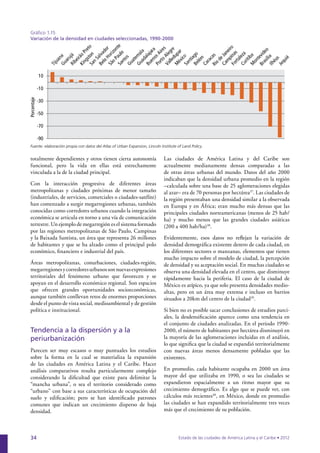 Gráfico 1.15
 Variación de la densidad en ciudades seleccionadas, 1990-2000




                                                                                                                 iro
                                                                                                               ne
                                                                                                             Ja




                                                                                                                                     ília
                                                                                                          de




                                                                                                                                  as
                                                                                                          o




                                                                                                                                Br
                                                                                                        Ri
             10

             -10
Porcentaje




             -30

             -50

             -70

             -90
 Fuente: elaboración propia con datos del Atlas of Urban Expansion, Lincoln Institute of Land Policy.


 totalmente dependientes y otros tienen cierta autonomía                      Las ciudades de América Latina y del Caribe son
 funcional, pero la vida en ellas está estrechamente                          actualmente medianamente densas comparadas a las
 vinculada a la de la ciudad principal.                                       de otras áreas urbanas del mundo. Datos del año 2000
                                                                              indicaban que la densidad urbana promedio en la región
 Con la interacción progresiva de diferentes áreas                            –calculada sobre una base de 25 aglomeraciones elegidas
 metropolitanas y ciudades próximas de menor tamaño                           al azar– era de 70 personas por hectárea37. Las ciudades de
 (industriales, de servicios, comerciales o ciudades-satélite)                la región presentaban una densidad similar a la observada
 han comenzado a surgir megarregiones urbanas, también                        en Europa y en África; eran mucho más densas que las
 conocidas como corredores urbanos cuando la integración                      principales ciudades norteamericanas (menos de 25 hab/
 económica se articula en torno a una vía de comunicación                     ha) y mucho menos que las grandes ciudades asiáticas
 terrestre. Un ejemplo de megarregión es el sistema formado                   (200 a 400 hab/ha)38.
 por las regiones metropolitanas de São Paulo, Campinas
 y la Baixada Santista, un área que representa 26 millones                    Evidentemente, esos datos no reflejan la variación de
 de habitantes y que se ha alzado como el principal polo                      densidad demográfica existente dentro de cada ciudad, en
 económico, financiero e industrial del país.                                 los diferentes sectores o manzanas, elementos que tienen
                                                                              mucho impacto sobre el modelo de ciudad, la percepción
 Áreas metropolitanas, conurbaciones, ciudades-región,                        de densidad y su aceptación social. En muchas ciudades se
 megarregiones y corredores urbanos son nuevas expresiones                    observa una densidad elevada en el centro, que disminuye
 territoriales del fenómeno urbano que favorecen y se                         rápidamente hacia la periferia. El caso de la ciudad de
 apoyan en el desarrollo económico regional. Son espacios                     México es atípico, ya que solo presenta densidades medio-
 que ofrecen grandes oportunidades socioeconómicas,                           altas, pero en un área muy extensa e incluso en barrios
 aunque también conllevan retos de enormes proporciones                       situados a 20km del centro de la ciudad39.
 desde el punto de vista social, medioambiental y de gestión
 política e institucional.                                                    Si bien no es posible sacar conclusiones de estudios parci-
                                                                              ales, la desdensificación aparece como una tendencia en
                                                                              el conjunto de ciudades analizadas. En el periodo 1990-
 Tendencia a la dispersión y a la                                             2000, el número de habitantes por hectárea disminuyó en
 periurbanización                                                             la mayoría de las aglomeraciones incluidas en el análisis,
                                                                              lo que significa que la ciudad se expandió territorialmente
 Parecen ser muy escasos o muy puntuales los estudios                         con nuevas áreas menos densamente pobladas que las
 sobre la forma en la cual se materializa la expansión                        existentes.
 de las ciudades en América Latina y el Caribe. Hacer
 análisis comparativos resulta particularmente complejo                       En promedio, cada habitante ocupaba en 2000 un área
 considerando la dificultad que existe para delimitar la                      mayor del que utilizaba en 1990, o sea las ciudades se
 “mancha urbana”, o sea el territorio considerado como                        expandieron espacialmente a un ritmo mayor que su
 “urbano” con base a sus características de ocupación del                     crecimiento demográfico. Es algo que se puede ver, con
 suelo y edificación; pero se han identificado patrones                       cálculos más recientes40, en México, donde en promedio
 comunes que indican un crecimiento disperso de baja                          las ciudades se han expandido territorialmente tres veces
 densidad.                                                                    más que el crecimiento de su población.




 34                                                                                    Estado de las ciudades de América Latina y el Caribe • 2012
 
