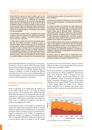 Recuadro 2.1
  Métodos de medición de la pobreza y la desigualdad

  Existen diferentes maneras de medir la pobreza, pero las más            0,6 líneas de pobreza y pobre a los que perciben entre 0,61 y 1,2
  usuales se apoyan en el ingreso, un indicador vinculado a factores      líneas de pobreza.
  económicos coyunturales, y la satisfacción de necesidades
                                                                          Una limitación de este tipo de indicadores es que no considera el
  básicas, que se caracteriza por ser un proceso a más largo plazo.
                                                                          peso de los costos de habitación, ni las diferencias entre ciudades
  Ambos tratan de medir situaciones en las que el nivel de vida de
                                                                          o en su interior.
  la población no llega a un estándar aceptable; la diferencia reside
  en que el primero valora si el ingreso per cápita mensual de los        Un concepto vinculado con la pobreza, que valora cobertura de
  hogares permite satisfacer las necesidades básicas de la familia,       necesidades básicas y complementarias, es el índice de desarrollo
  mientras que el segundo evalúa si, en la práctica, se han cubierto      humano (IDH), elaborado desde 1990 por el Programa de las
  o no esas necesidades8.                                                 Naciones Unidas para el Desarrollo (PNUD). Actualmente, su
                                                                          cálculo implica cuatro indicadores: el ingreso per cápita en paridad
  El Banco Mundial considera “pobre” a la población que no tiene
                                                                          de poder adquisitivo, el nivel educativo, la esperanza de vida y
  un ingreso mínimo de 2 dólares por día, ajustados por paridad de
                                                                          el “índice de pobreza multidimensional”. Este último incorpora
  poder de compra, e “indigente” (o en pobreza extrema) a la que
                                                                          variables sobre salud y calidad de vida, buscando aproximarse al
  vive con menos de 1 dólar diario.
                                                                          problema de una manera más comprehensiva.
  La CEPAL aplica el método del costo de las necesidades básicas.
                                                                          Existen también mediciones de los niveles de desigualdad, de las
  Para ello, usa las líneas de pobreza e indigencia, es decir, un
                                                                          cuales, la más habitual es el coeficiente de Gini. Este coeficiente
  cálculo del ingreso mínimo necesario para que los miembros de
                                                                          valora la desigualdad en un país o en una ciudad en función de
  un hogar puedan satisfacer sus necesidades esenciales teniendo
                                                                          la distribución individual del ingreso en una escala de 0 a 1, en
  en cuenta el coste en moneda local de una canasta básica de
                                                                          la que 0 equivale a una distribución equitativa y 1 al máximo de
  alimentos (específica para cada país), los hábitos alimentarios,
                                                                          inequidad. La medición de las desigualdades socioespaciales está
  la disponibilidad de alimentos y sus precios relativos (se toma en
                                                                          todavía poco desarrollada.
  consideración la diferencia de precios entre áreas rurales y centros
  urbanos pequeños, y las áreas metropolitanas). Por este método,         En América Latina, los avances para el cumplimiento de los
  se consideran indigentes los hogares con unos ingresos de hasta         Objetivos del Milenio relativos a la pobreza se valoran en función
                                                                          de las líneas de pobreza nacionales estimadas por la CEPAL.



proporciones algo diferentes, en Paraguay. En otros países,               la primera de las metas del milenio, aunque el número
esa relación se invierte, como en Perú y Nicaragua, donde                 absoluto de pobres no haya disminuido; por el contrario,
la proporción de hogares con ingresos superiores que recibe               es mayor que el que había en 1990.
remesas es mayor que la de familias de bajos ingresos9.
Aunque la cantidad y el perfil de beneficiarios difieren                  De los datos estadísticos se desprenden grandes contrastes
entre países, las remesas son un recurso indispensable para               en las condiciones de vida de la población. Mientras que
numerosos hogares, ya que permiten cubrir necesidades de                  países como Argentina, Chile y Uruguay tienen una
vivienda, salud, alimentación o educación10.                              incidencia de pobreza nacional baja (inferior al 12%
                                                                          de la población), más de la mitad de los habitantes de
                                                                          Bolivia, Guatemala y Paraguay es pobre, y en Nicaragua
Pobreza y desigualdad, la asignatura                                      y Honduras la tasa supera el 60%. El caso más dramático
                                                                          es Haití, donde, según los estudios de las Naciones
pendiente                                                                 Unidas realizados tras el terremoto que devastó parte
Desde la adopción de la Declaración del Milenio, en                       del país en 2010, la pobreza ha aumentado hasta situarse
el año 2000, América Latina y el Caribe ha logrado
                                                                          Gráfico 2.3
algunos avances en la reducción de la pobreza (primero
                                                                          América Latina y el Caribe. Evolución de la pobreza y la
de los Objetivos fijados en ese documento), pero han sido                 indigencia, 1980-2009
modestos si se comparan con otras regiones en desarrollo11.                            60
Actualmente, 180 millones de habitantes de la región (un
                                                                                                   48.3
33%) viven en condiciones de pobreza y, de ellos, 71                                   50
                                                                                                             43.5     44.0
                                                                                            40.5
millones son indigentes (un 13%)12.                                                                                            39.8
                                                                         % Población




                                                                                       40
                                                                                                                                          34.1       33.1
Los principales avances en el combate a la pobreza en la                               30
región se han logrado durante la última década13 y han sido                                 18.6   22.5
                                                                                       20                    19.0
resultado, en general, de la combinación de un crecimiento                                                            13.5      15.4      12.6       13.3
del ingreso medio y una ligera mejora en su distribución14.                            10
Según las mediciones de la CEPAL, la proporción de
                                                                                       0
población viviendo en la pobreza se ha reducido de 48 a
                                                                                        1980       1990     1997     2002      2005       2007       2009
33% en el periodo 1990-2009. El descenso progresivo de
                                                                                                                       Pobreza nacional          Indigencia
la tasa de pobreza coloca a la región en vías de cumplir
                                                                          Fuente: Elaborado con datos de CEPAL (2010a).



42                                                                                          Estado de las ciudades de América Latina y el Caribe • 2012
 
