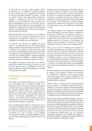 El desarrollo de una gran ciudad también influye             Cambios como los generados por el desarrollo industrial
positivamente en la actividad de ciudades periféricas        del norte de México se tradujeron, en muchas ciudades
de menor tamaño con las que progresivamente forman           fronterizas, en escenarios de caos urbano y precariedad.
un área de intercambios de bienes y personas, creando        En Brasil, la extracción de petróleo ha significado un
un círculo virtuoso entre aglomeración, producción,          incremento considerable del ingreso per cápita en áreas
demanda y rendimientos, del que hay numerosos                productoras, sin llegar a propiciar una menor desigualdad
ejemplos en áreas metropolitanas. Esto se observa aún        en el espacio. Las inversiones han conllevado algunas
más en megarregiones como la de São Paulo. No hay            mejoras en las condiciones de vida, pero no para todos,
duda de que la proximidad entre esta megaciudad y las        y ha sido fuente frecuente de problemáticas ambientales
ciudades de Campinas y Santos, separadas por distancias      y sociales.
inferiores a los 100 kilómetros, crea un área privilegiada
de intercambios de todo tipo.                                Los impactos negativos de experiencias de desarrollo
                                                             urbano desordenado, como la de Macaé, en Brasil, han
Otra expresión del mismo fenómeno son los corredores         servido para concientizar a los gobiernos nacionales y
urbanos, es decir, la emergencia de importantes ejes de      las administraciones públicas locales, las empresas, la
comunicación entre diferentes ciudades con economías         sociedad civil y otros sectores de la necesidad de adoptar
interligadas y actividades que se retroalimentan.            medidas preventivas y anticiparse a los problemas con
                                                             políticas y metas orientadas a promover un desarrollo
La evolución que muestran las ciudades de mayor              sustentable y con planes concretos para implementarlas.
tamaño es una llamada de alerta sobre la necesidad de
adoptar medidas de fortalecimiento institucional, social     Cada vez son más las empresas que reconocen la
y ambiental que mitiguen las deseconomías de escala          necesidad de implementar una política corporativa que
que limitan su competitividad y frenan la productividad.     vaya más allá de las exigencias ambientales y laborales
La experiencia de las megaciudades debería servir para       de la ley, y que asegure que los mercados, el comercio y
evitar que otras ciudades grandes y algunas intermedias      las finanzas avanzan de tal forma que no sólo ofrezcan
pasen por los mismos problemas y adopten modelos de          rentabilidad económica, sino que también favorezcan a
desarrollo urbanos que amenazan su dinamismo futuro.         las sociedades donde desarrollan su actividad. De ahí que
                                                             haya sido creciente la participación en el Pacto Mundial60
Las ciudades intermedias no solo ofrecen un ambiente         y el número de empresas que adopta la responsabilidad
propicio para impulsar el crecimiento económico y social,    social corporativa como línea de actuación en su área de
sino que, además, tienen la posibilidad de asumir un         negocios.
patrón de desarrollo urbano mejor planeado y sostenible
con una gestión innovadora.                                  Es una estrategia que, si bien algunos asumen para mejorar
                                                             la imagen o por presiones externas (de asociaciones
                                                             de consumidores, sindicatos u otros), gana adeptos,
Desafío del crecimiento económico                            convencidos de que ofrece ventajas competitivas y del
acelerado                                                    necesario equilibrio entre el rendimiento financiero y el
                                                             desempeño social y ambiental.
La inversión en actividades productivas en áreas urbanas
poco desarrolladas tiene un impacto favorable en la          América Latina y el Caribe vive un momento propicio
desconcentración de la estructura económica de los países    para la inversión y el desarrollo socioeconómico de sus
y la formación de nuevos polos de generación de riqueza.     ciudades. La coyuntura económica, el bono demográfico,
Sin embargo, también pueden traer transformaciones           la fuerza de las grandes ciudades y la creciente capacidad
profundas y negativas del espacio, produciendo una           productiva de ciudades intermedias ofrecen la posibilidad
urbanización caracterizada por ser periférica, repentina,    de lograr un mayor equilibrio económico de la red urbana
precaria, contaminante, depredadora, sin oferta de           y multiplicar los efectos benéficos de la urbanización.
servicios y con exclusión social y económica, tanto de la    El gran reto que tienen por delante los países es mejorar su
población local como de los migrantes atraídos por las       productividad y aprovechar las oportunidades que ofrece
oportunidades de empleo y de negocios.                       este nuevo dinamismo para romper definitivamente con el
Estas transformaciones suelen ser consecuencia de un         círculo vicioso de la desigualdad, mejorando las condiciones
incremento de población que, por su velocidad, desborda      de vida de los grupos más desfavorecidos. En ese sentido,
la capacidad de respuesta de los gobiernos locales, y        resulta particularmente importante acompañar los grandes
de la falta de planificación, apoyo y acompañamiento         proyectos de inversión y desarrollo económico, que, por
al territorio en el que se inserta. Es un problema           sus dimensiones, pueden derivar en un crecimiento
estrechamente vinculado con la gobernabilidad, un tema       demográfico acelerado, y tomar medidas que propicien la
que se aborda en profundidad en el capítulo sexto de este    participación laboral y la integración social de la población
informe.                                                     local y los migrantes atraídos por la ciudad.




Desarrollo económico y equidad                                                                                         57
 