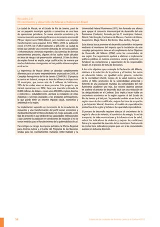 Recuadro 2.8
 El crecimiento y desarrollo de Macaé e Itaboraí en Brasil

 La ciudad de Macaé, en el Estado de Río de Janeiro, pasó de          Universidad Federal Fluminense (UFF), han formado una alianza
 ser un pequeño municipio agrícola a convertirse en una base          para apoyar al consorcio intermunicipal de desarrollo del este
 de operaciones petroleras. Su nueva vocación económica y la          fluminense (Conleste), formado por los 11 municipios: Itaboraí,
 inmensa inversión asociada significaron un incremento enorme del     Niterói, São Gonçalo, Cachoeiras de Macacu, Casimiro de Abreu,
 PIB per cápita (casi 27.000 dólares), pero también una compleja      Guapimirim, Magé, Maricá, Río Bonito, Silva Jardim y Tanguá.
 transformación socio-espacial. Entre 1980 y 2010, la población
                                                                      Esta alianza busca promover el desarrollo sostenible e incluyente
 creció el 170% (de 75.863 habitantes a 206.728). La ciudad ha
                                                                      mediante el monitoreo del impacto que la instalación de este
 tenido que atender una creciente demanda de servicios públicos
                                                                      complejo petroquímico tiene en el cumplimiento de los Objetivos
 e infraestructura y necesita responder a las carencias de diversos
                                                                      de Desarrollo del Milenio (ODM) entre las comunidades de
 asentamientos precarios, algunos de los cuales están ubicados
                                                                      esa región. Ese seguimiento ayudará a elaborar e implementar
 en áreas de riesgo o de preservación ambiental. Si bien la oferta
                                                                      políticas públicas en materia económica, social y ambiental, y a
 de empleo formal es amplía, exige cualificación, de manera que
                                                                      fortalecer las competencias y capacitación de los responsables
 muchos habitantes e inmigrantes no han podido obtener empleos
                                                                      locales en el proceso de toma de decisiones.
 en el sector.
                                                                      A los ocho objetivos que contempla la Declaración del Milenio,
 La experiencia de Macaé alentó un abordaje completamente
                                                                      relativos a la reducción de la pobreza y el hambre, las metas
 diferente para un nuevo emprendimiento anunciado en 2006, el
                                                                      en educación básica, en igualdad entre géneros, reducción
 Complejo Petroquímico de Río de Janeiro (COMPERJ). El proyecto
                                                                      de la mortalidad infantil, mejora de la salud materna, lucha
 se centra en Itaboraí, aunque su área de influencia incluye otros
                                                                      contra el SIDA, promoción de la sostenibilidad ambiental y
 10 municipios, que suman más de 2 millones de habitantes,
                                                                      fomento de una asociación mundial, las comunidades del este
 18% de los cuales viven en áreas precarias. Este proyecto, que
                                                                      fluminense añadieron uno más. Ese noveno objetivo consiste
 iniciará operaciones en 2014, tiene una inversión estimada de
                                                                      en acelerar el proceso de desarrollo local con una reducción de
 8.400 millones de dólares, creará unos 200.000 empleos directos
                                                                      las desigualdades en el Conleste. Esto implica hacer viable un
 e indirectos e, indudablemente, alentará la instalación de otras
                                                                      crecimiento económico en la región superior al del Estado de
 industrias y servicios asociados a los productos petroquímicos,
                                                                      Río de Janeiro y el del país. Se pretende también atraer hacia la
 lo que puede tener un enorme impacto social, económico y
                                                                      región mano de obra cualificada, mejorar las tasas de ocupación
 ambiental en la región.
                                                                      y participación laboral, dinamizar el modelo de especialización
 Su implantación supondrá un incremento de la recaudación de          productiva de la región y fortalecer la capacidad emprendedora.
 impuestos y una transformación del perfil social, económico y
                                                                      El proceso de desarrollo requiere adecuar al crecimiento de la
 medioambiental del territorio afectado. Un riesgo asociado a este
                                                                      región la oferta de vivienda, el suministro de energía, la red de
 tipo de proyecto es que desborde las capacidades institucionales
                                                                      transporte, de telecomunicaciones y la infraestructura de salud,
 y que aumente la población en condiciones de exclusión si no se
                                                                      reducir los indicadores de violencia y mejorar las condiciones
 toman medidas para el fortalecimiento de la gobernabilidad local.
                                                                      físicas y la capacidad de inversión de los municipios. Cada una de
 Para mitigar ese riesgo, la empresa petrolera, la Oficina Regional   las metas tiene indicadores propios para ver si las comunidades
 para América Latina y el Caribe del Programa de las Naciones         avanzan en la buena dirección.
 Unidas para los Asentamientos Humanos (ONU-Habitat) y la




58                                                                            Estado de las ciudades de América Latina y el Caribe • 2012
 