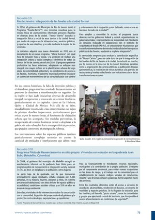 Recuadro 3.9
  Río de Janeiro: integración de las favelas a la ciudad formal

  En 1994, el gobierno del Municipio de Río de Janeiro inició el                     y ordenamiento de la ocupación y usos del suelo, como ocurre en
  Programa “Favela-Barrio”47, una iniciativa novedosa para la                        las áreas formales de la ciudad48.
  mejora física de asentamientos informales precarios (favelas)
                                                                                     Para ampliar y consolidar la acción, el programa busca
  en diversas áreas de la ciudad. “Favela- Barrio” buscaba la
                                                                                     alianzas con los gobiernos federal y estatal, organizaciones no
  integración física y social de esos barrios a la ciudad formal,
                                                                                     gubernamentales y representantes de la sociedad civil. Mediante
  por medio de mejoras en la infraestructura, servicios públicos,
                                                                                     un concurso realizado en colaboración con el Instituto de
  y espacios de uso colectivo, y no solo mediante la mejora de las
                                                                                     Arquitectos de Brasil (IAB-RJ), se seleccionaron 40 proyectos que
  viviendas.
                                                                                     tratan fundamentalmente de introducir más calidad en los espacios
  La iniciativa adquirió una nueva dimensión en 2010 con el                          públicos de las favelas, ayudando a su plena integración49.
  lanzamiento de un nuevo programa, “Morar Carioca”, con igual
                                                                                     Es demasiado temprano para evaluar la contribución específica
  foco de inclusión física y social, y la ambición de realizar una
                                                                                     de “Morar Carioca”, pero no cabe duda de que la integración de
  integración urbana y social completa y definitiva de todas las
                                                                                     las favelas de Río de Janeiro a la ciudad formal está en marcha,
  favelas de Río de Janeiro para el año 2020. El programa pretende
                                                                                     por lo menos en la zona sur de la ciudad. Iniciativas paralelas
  profundizar las fases anteriores, adoptando un enfoque más
                                                                                     como la organización de carreras atléticas, la publicación de guías
  integral, con mayor énfasis en la planificación urbana de largo
                                                                                     gastronómicas, la realización de visitas turísticas y la apertura de
  plazo, la sostenibilidad ambiental y las condiciones de acceso a
                                                                                     restaurantes y hoteles en las favelas son indicaciones claras de las
  las favelas. Asimismo, el gobierno municipal pretende instaurar
                                                                                     transformaciones en curso.
  un sistema de mantenimiento de las obras realizadas y de control


En los centros históricos, la falta de inversión pública y
el abandono progresivo han resultado frecuentemente en
procesos de deterioro y transformación en tugurios. En
la región se han dado iniciativas diversas de desarrollo
integral, recuperación y renovación de centros históricos,
particularmente en las capitales, como en La Habana,
Quito o Ciudad de México. Más allá de su éxito,
mundialmente reconocido, estas intervenciones no dejan
de plantear desafíos importantes, particularmente para
evitar, o por lo menos frenar, el fenómeno de elitización
urbana que los acompaña. Sin medidas preventivas, la
recuperación de centros históricos tiende a desplazar a la
población más vulnerable hacia zonas periféricas precarias,
que pueden convertirse en trampas de pobreza.

Las intervenciones sobre los espacios públicos resultan
particularmente complejas teniendo en cuenta la                                      Quito, Ecuador. En la región se promueve la recuperación de Centros Históricos.
cantidad de entidades e interlocutores que deben estar                                                                                         © Aitor Pena Bilbao



  Recuadro 3.10
  Programa Piloto de Reasentamiento en sitio propio: Viviendas con corazón en la quebrada Juan
  Bobo (Medellín, Colombia)

  En 2004, el gobierno del municipio de Medellín escogió un
  asentamiento informal en la quebrada Juan Bobo para un                             Para su financiamiento se movilizaron recursos nacionales,
  programa piloto de mejoramiento e integración social y espacial                    municipales y la contribución de la propia población. El respeto
  in situ, es decir, sin desplazar a la población a otros lugares.                   por el componente ambiental, para evitar nuevas ocupaciones
                                                                                     en las áreas de riesgo, y el trabajo con la comunidad para el
  La parte baja de la quebrada, por la que transcurren                               establecimiento de nuevos códigos sociales de convivencia,
  principalmente aguas residuales, estaba ocupada por 1.260                          respeto y uso de áreas comunes y públicas, fueron aspectos claves
  personas, en su mayoría mujeres, ancianos y niños, en extrema                      del proyecto.
  precariedad habitacional, con altos déficits de espacio público y
  accesibilidad, condiciones sociales críticas y un 35% de ellas en                  Entre los resultados obtenidos están el acceso a servicios de
  áreas de riesgo ambiental.                                                         acueducto, alcantarillado, recolección de basuras, un sistema de
                                                                                     movilidad y espacios públicos. Se ha logrado la titulación para
  Entre las prioridades de la intervención estaban la concertación                   las familias y el llamado “pacto urbano”, entre las autoridades
  con la comunidad, la gestión del proyecto desde el gobierno y la                   y grupos que ejercían el control del territorio, que hizo posible el
  protección contra desalojos, expropiaciones y expulsiones.                         acceso al asentamiento en condiciones de seguridad50.
  Fuente: Programa de Buenas Prácticas, Ciudades para un futuro sostenible. http://habitat.aq.upm.es/lbbpp.html



Vivienda, espacios públicos y convivencia                                                                                                                       73
 