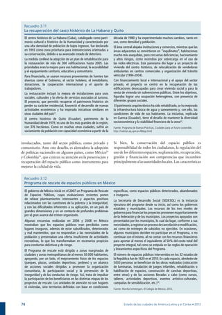 Recuadro 3.11
  La recuperación del casco histórico de La Habana y Quito
  El centro histórico de La Habana (Cuba), catalogado como patri-        década de 1980 y ha experimentado muchos cambios, tanto en
  monio cultural e histórico de la Humanidad y caracterizado por         uso, como densidad y población.
  una alta densidad de población de bajos ingresos, fue declarado        El área central alojaba instituciones y comercios, mientras que las
  en 1993 como zona prioritaria para intervenciones orientadas a         áreas adyacentes se convirtieron en “inquilinatos”, habitaciones
  su conservación, debido a su avanzado estado de deterioro.             mucho más asequibles, pero con serias deficiencias, hacinamiento
  La medida conllevó la adopción de un plan de rehabilitación para       y altos riesgos, como incendios por sobrecarga en el uso de
  la restauración de más de 300 edificaciones hasta 2005. Las            las redes eléctricas. Este panorama dio lugar a un proyecto de
  prioridades eran la mejora para uso habitacional, la accesibilidad     vivienda del centro histórico, de relocalización de vendedores
  y el equipamiento sanitario, educativo y comunitario.                  ambulantes en centros comerciales y organización del tránsito
  Para financiarlo, se usaron recursos provenientes de fuentes tan       vehicular (1994-2004).
  diversas como el Gobierno, el sector hotelero, el inmobiliario,        Con financiamiento local e internacional y el apoyo del sector
  donaciones, la cooperación internacional y el aporte de                privado, el proyecto se centró en la recuperación de las
  trabajadores.                                                          edificaciones desocupadas para crear vivienda social y para la
  La restauración incluyó la mejora de instalaciones para usos           venta de vivienda sin subvenciones públicas. Entre los objetivos,
  sociales, culturales y la oferta de servicios asociados al turismo.    figuraba lograr una ocupación heterogénea, con presencia de
  El proyecto, que permitió recuperar el patrimonio histórico sin        diferentes grupos sociales.
  perder su carácter residencial, favoreció el desarrollo de nuevas       El patrimonio arquitectónico ha sido rehabilitado, se ha mejorado
  actividades económicas y ha inspirado iniciativas similares en         la infraestructura básica de agua y saneamiento y, con ello, las
  otras ciudades del país51.                                             condiciones de vida de sus habitantes. La iniciativa, replicada
  El centro histórico de Quito (Ecuador), patrimonio de la               en Cuenca (Ecuador), tiene el desafío de mantener la diversidad
  Humanidad desde 1979, es uno de los más grandes de la región,          socioeconómica y la viabilidad financiera de la zona52.
  con 376 hectáreas. Como en muchas otras ciudades, sufrió un            Fuente: Programa de Buenas Prácticas, Ciudades para un futuro sostenible.
  vaciamiento de población con capacidad económica a partir de la        http://habitat.aq.upm.es/lbbpp.html



involucrados, tanto del sector público, como privado y                   Si bien, la conservación del espacio público es
comunitario. Ante este desafío, es alentadora la adopción                responsabilidad de todos los ciudadanos, la regulación del
de políticas nacionales en algunos países, como México53                 uso de los diferentes espacios, su planeación, recuperación,
y Colombia54, que centran su atención en la preservación y               gestión y financiación son competencias que incumben
recuperación del espacio público como instrumento para                   principalmente a las autoridades locales. Las características
mejorar la calidad de vida.


  Recuadro 3.12
  Programa de rescate de espacios públicos en México

  El gobierno de México inició en el 2007 un Programa de Rescate         específicas, como espacios públicos deteriorados, abandonados
  de Espacios Públicos, cuyas evaluaciones recientes ponen               e inseguros.
  de relieve planteamientos interesantes y aspectos positivos            La Secretaría de Desarrollo Social (SEDESOL) es la instancia
  relacionados con las cuestiones de la pobreza y la inseguridad,        ejecutora del programa desde su inicio, así como los gobiernos
  y con las dificultades inherentes a su aplicación, en un país de       estatales y municipales. Los recursos de los tres niveles de
  grandes dimensiones y en un contexto de profundos problemas            gobierno para financiar los proyectos provienen mayoritariamente
  por el gran avance del crimen organizado.                              de la federación y de los municipios. Los proyectos apoyados son
  Algunas encuestas realizadas en 2006 y 2008 en México                  presentados por los municipios, lo cual da lugar, conforme a sus
  mostraban que los espacios públicos eran percibidos como               necesidades, a registrar un proceso de cancelación o modificación,
  lugares inseguros, además de estar subutilizados, deteriorados         así como de reintegro de subsidios no ejercidos. En ocasiones,
  y mal mantenidos, que no respondían a las necesidades de la            algunos municipios deciden no participar en el Programa, o no
  población y presentaban una oferta insuficiente de actividades         continuar con el mismo, al no contar con los recursos financieros
  recreativas, lo que los transformaban en escenarios propicios          para aportar al menos el equivalente al 50% del costo total del
  para conductas delictivas y de riesgo.                                 proyecto integral, tal como se estipula en las reglas de operación
  El Programa de rescate está dirigido a zonas marginadas de             y lineamientos específicos del Programa.
  ciudades y zonas metropolitanas de al menos 50.000 habitantes,         El número de espacios públicos intervenidos en los 32 estados de
  apoyando, por un lado, el mejoramiento físico de los espacios          la República fue de 1620 en el 2010. En cada espacio, alrededor de
  (parques, plazas, unidades deportivas, jardines) y un abanico          5000 personas se benefician de las obras realizadas (colocación
  de acciones sociales dirigidas a promover la organización              de luminarias, instalación de juegos infantiles, rehabilitación o
  comunitaria, la participación social y la prevención de la             habilitación de espacios, construcción de canchas deportivas,
  inseguridad y de las conductas de riesgo. Así, trata de impulsar       entre otras) y de las acciones llevadas a cabo (como cursos,
  la participación de los beneficiarios en las distintas etapas de los   talleres, actividades deportivas, eventos artístico-culturales,
  proyectos de rescate. Las unidades de atención no son hogares          campañas de sensibilización, etc.) 55.
  ni viviendas, sino territorios definidos con base en condiciones
                                                                         Fuente: Martha Schteingart. El Colegio de México, 2012.




74                                                                                Estado de las ciudades de América Latina y el Caribe • 2012
 