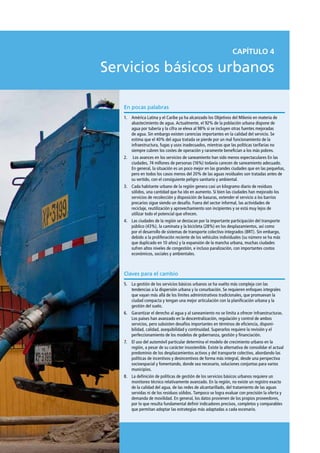 CAPÍTULO 4

Servicios básicos urbanos

   En pocas palabras
   1.	 América Latina y el Caribe ya ha alcanzado los Objetivos del Milenio en materia de
       abastecimiento de agua. Actualmente, el 92% de la población urbana dispone de
       agua por tubería y la cifra se eleva al 98% si se incluyen otras fuentes mejoradas
       de agua. Sin embargo existen carencias importantes en la calidad del servicio. Se
       estima que el 40% del agua tratada se pierde por un mal funcionamiento de la
       infraestructura, fugas y usos inadecuados, mientras que las políticas tarifarias no
       siempre cubren los costes de operación y raramente benefician a los más pobres.
   2.	 Los avances en los servicios de saneamiento han sido menos espectaculares En las
       ciudades, 74 millones de personas (16%) todavía carecen de saneamiento adecuado.
       En general, la situación es un poco mejor en las grandes ciudades que en las pequeñas,
       pero en todos los casos menos del 20% de las aguas residuales son tratadas antes de
       su vertido, con el consiguiente peligro sanitario y ambiental.
   3.	 Cada habitante urbano de la región genera casi un kilogramo diario de residuos
       sólidos, una cantidad que ha ido en aumento. Si bien las ciudades han mejorado los
       servicios de recolección y disposición de basuras, extender el servicio a los barrios
       precarios sigue siendo un desafío. Fuera del sector informal, las actividades de
       reciclaje, reutilización y aprovechamiento son incipientes y se está muy lejos de
       utilizar todo el potencial que ofrecen.
   4.	 Las ciudades de la región se destacan por la importante participación del transporte
       público (43%), la caminata y la bicicleta (28%) en los desplazamientos, así como
       por el desarrollo de sistemas de transporte colectivo integrados (BRT). Sin embargo,
       debido a la proliferación reciente de los vehículos individuales (su número se ha más
       que duplicado en 10 años) y la expansión de la mancha urbana, muchas ciudades
       sufren altos niveles de congestión, e incluso paralización, con importantes costos
       económicos, sociales y ambientales.



   Claves para el cambio
   5.	 La gestión de los servicios básicos urbanos se ha vuelto más compleja con las
       tendencias a la dispersión urbana y la conurbación. Se requieren enfoques integrales
       que vayan más allá de los límites administrativos tradicionales, que promuevan la
       ciudad compacta y tengan una mejor articulación con la planificación urbana y la
       gestión del suelo.
   6.	 Garantizar el derecho al agua y al saneamiento no se limita a ofrecer infraestructuras.
       Los países han avanzado en la descentralización, regulación y control de ambos
       servicios, pero subsisten desafíos importantes en términos de eficiencia, disponi-
       bilidad, calidad, asequibilidad y continuidad. Superarlos requiere la revisión y el
       perfeccionamiento de los modelos de gobernanza, gestión y financiación.
   7.	 El uso del automóvil particular determina el modelo de crecimiento urbano en la
       región, a pesar de su carácter insostenible. Existe la alternativa de consolidar el actual
       predominio de los desplazamientos activos y del transporte colectivo, abordando las
       políticas de incentivos y desincentivos de forma más integral, desde una perspectiva
       socioespacial y fomentando, donde sea necesario, soluciones conjuntas para varios
       municipios.
   8.	 La definición de políticas de gestión de los servicios básicos urbanos requiere un
       monitoreo técnico relativamente avanzado. En la región, no existe un registro exacto
       de la calidad del agua, de las redes de alcantarillado, del tratamiento de las aguas
       servidas ni de los residuos sólidos. Tampoco se logra evaluar con precisión la oferta y
       demanda de movilidad. En general, los datos provienen de los propios proveedores,
       por lo que resulta fundamental definir indicadores precisos, completos y comparables
       que permitan adoptar las estrategias más adaptadas a cada escenario.
 