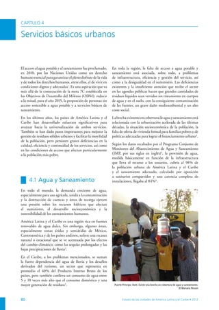 CAPÍTULO 4

Servicios básicos urbanos


El acceso al agua potable y al saneamiento fue proclamado,     En toda la región, la falta de acceso a agua potable y
en 2010, por las Naciones Unidas como un derecho               saneamiento está asociada, sobre todo, a problemas
humano esencial para garantizar el pleno disfrute de la vida   de infraestructura, eficiencia y gestión del servicio, así
y de todos los derechos humanos, entre ellos, el de vivir en   como a la desigualdad en el suministro. Las deficiencias
condiciones dignas y adecuadas1. Es una aspiración que va      existentes y la insuficiente atención que recibe el sector
más allá de la consecución de la meta 7C establecida en        en las agendas públicas hacen que grandes cantidades de
los Objetivos de Desarrollo del Milenio (ODM): reducir         residuos líquidos sean vertidos sin tratamiento en cuerpos
a la mitad, para el año 2015, la proporción de personas sin    de agua y en el suelo, con la consiguiente contaminación
acceso sostenible a agua potable y a servicios básicos de      de las fuentes, un grave daño medioambiental y un alto
saneamiento.                                                   coste social.

En los últimos años, los países de América Latina y el         La brecha existente en cobertura de agua y saneamiento está
Caribe han desarrollado esfuerzos significativos para          relacionada con la urbanización acelerada de las últimas
avanzar hacia la universalización de ambos servicios.          décadas, la situación socioeconómica de la población, la
También se han dado pasos importantes para mejorar la          falta de oferta de vivienda formal para familias pobres y de
gestión de residuos sólidos urbanos y facilitar la movilidad   políticas adecuadas para lograr el financiamiento urbano4.
de la población, pero persisten graves deficiencias en la
calidad, eficiencia y continuidad de los servicios, así como   Según los datos recabados por el Programa Conjunto de
en las condiciones de acceso que afectan particularmente       Monitoreo del Abastecimiento de Agua y Saneamiento
a la población más pobre.                                      (JMP, por sus siglas en inglés)5, la provisión de agua,
                                                               medida básicamente en función de la infraestructura
                                                               que lleva el recurso a los usuarios, cubría al 98% de
                                                               la población urbana de América Latina y el Caribe
                                                               y el saneamiento adecuado, calculado por oposición
                                                               a sanitarios compartidos y una carencia completa de
     4.1 Agua y Saneamiento                                    instalaciones, llegaba al 84% 6.

En todo el mundo, la demanda creciente de agua,
especialmente para uso agrícola, unida a la contaminación
y la destrucción de cuencas y áreas de recarga ejercen
una presión sobre los recursos hídricos que afectan
el suministro, el desarrollo socioeconómico y la
sostenibilidad de los asentamientos humanos.

América Latina y el Caribe es una región rica en fuentes
renovables de agua dulce. Sin embargo, algunas áreas,
especialmente zonas áridas y semiáridas de México,
Centroamérica y de los países andinos, sufren una escasez
natural o estacional que se ve acentuada por los efectos
del cambio climático, como las sequías prolongadas y las
bajas precipitaciones de lluvia 2.

En el Caribe, a los problemas mencionados, se suman
la fuerte dependencia del agua de lluvia y los desafíos
derivados del turismo, un sector que representa en
promedio el 40% del Producto Interno Bruto de los
países, pero también conlleva un consumo de agua entre
5 y 10 veces más alto que el consumo doméstico y una
mayor generación de residuos3.                                  Puerto Príncipe, Haiti. Existe una brecha en cobertura de agua y saneamiento.
                                                                                                                            © Mariana Nissen



80                                                                     Estado de las ciudades de América Latina y el Caribe • 2012
 
