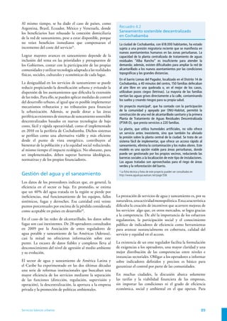 Al mismo tiempo, se ha dado el caso de países, como
Argentina, Brasil, Ecuador, México y Venezuela, donde             Recuadro 4.2
los beneficiarios han rehusado la conexión domiciliaria           Saneamiento sostenible descentralizado
                                                                  en Cochabamba
de la red de saneamiento, pese a estar disponible, porque
no veían beneficios inmediatos que compensaran el                 La ciudad de Cochabamba, con 618.000 habitantes, ha estado
incremento del coste del servicio31.                              sujeta a una presión migratoria reciente que se manifiesta en
                                                                  nuevos asentamientos humanos en las zonas periurbanas. La
Lograr mayores avances en saneamiento depende de la               capacidad de la planta centralizada de tratamiento de aguas
inclusión del tema en las prioridades y presupuestos de           residuales “Alba Rancho” es insuficiente para atender la
los Gobiernos, contar con la participación de las propias         demanda; además, existen dificultades para ampliar la red de
comunidades y utilizar tecnología adaptada a las realidades       alcantarillado a los nuevos asentamientos por las condiciones
físicas, sociales, culturales y económicas de cada lugar.         topográficas y las grandes distancias.
                                                                  En el barrio Lomas del Pagador, localizado en el Distrito 14 de
La desigualdad en los servicios de saneamiento se puede           Cochabamba, a 40 minutos del centro, 150 familias defecaban
reducir propiciando la densificación urbana y evitando la         al aire libre en una quebrada o, en el mejor de los casos,
dispersión de los asentamientos que dificulta la extensión        utilizaban pozos ciegos (letrinas). La mayoría de las familias
de las redes. Para ello, se pueden aplicar medidas de control     vertían las aguas grises directamente a la calle, contaminando
                                                                  los suelos y creando riesgos para su propia salud.
del desarrollo urbano, al igual que es posible implementar
mecanismos tributarios y no tributarios para financiar            Un proyecto municipala, que ha contado con la participación
la urbanización. Además, se puede dotar a las áreas               de la comunidad y apoyado por ONU-Habitat, permitió la
                                                                  construcción de una red de alcantarillado sanitario y la primera
periféricas existentes de sistemas de saneamiento sostenible
                                                                  Planta de Tratamiento de Aguas Residuales Descentralizada
descentralizados basados en nuevas tecnologías de bajo            (PTAR-D), que presta servicios a 220 familias.
costo, fácil y rápida operatividad, como el implementado
                                                                  La planta, que utiliza humedales artificiales, no sólo ofrece
en 2010 en la periferia de Cochabamba. Dichos sistemas
                                                                  un servicio antes inexistente, sino que también ha aliviado
se perfilan como una alternativa viable y más eficiente           la presión sobre la planta central de la ciudad. Se trata de un
desde el punto de vista energético, contribuyen al                sistema fácil de implementar, que ofrece un acceso rápido al
bienestar de la población y a la equidad social reduciendo,       saneamiento, elimina la contaminación y los malos olores. Este
al mismo tiempo el impacto ecológico. No obstante, para           modelo es una opción viable para áreas periurbanas, donde
ser implementados, deben superar barreras ideológicas,            puede ser gestionado por los propios vecinos, reduciendo las
                                                                  barreras sociales a la localización de este tipo de instalaciones.
normativas y de los propios financiadores.
                                                                  Las aguas tratadas son aprovechadas para el riego de áreas
                                                                  verdes y la reforestación del barrio.
                                                                  a
                                                                    La ficha técnica y fotos de este proyecto pueden ser consultados en
Gestión del agua y el saneamiento                                 http://www.aguatuya.watsan.net/page/556

Los datos de los proveedores indican que, en general, la
eficiencia en el sector es baja. En promedio, se estima
que un 40% del agua tratada en la región se pierde por
ineficiencias, mal funcionamiento de los equipos, fallos        La prestación de servicios de agua y saneamiento es, por su
sistémicos, fugas y derroches. Esa cantidad está veinte         naturaleza, una actividad monopolística. Esta característica
puntos porcentuales por encima de la pérdida considerada        dificulta la creación de incentivos que acarreen mejoras de
como aceptable en países en desarrollo32.                       los servicios ‒algo que, en otros mercados, se logra gracias
                                                                a la competencia. De ahí la importancia de los esfuerzos
En el caso de las redes de alcantarillado, los datos sobre      regulatorios, la participación social y el conocimiento
fugas son casi inexistentes. De 28 operadores consultados       público de indicadores de eficiencia como herramientas
en 2009 por la Asociación de entes reguladores de               para avanzar sustancialmente en cobertura, calidad del
agua potable y saneamiento de las Américas (Aderasa),           servicio y equidad en el acceso.
casi la mitad no ofrecieron información sobre este
punto. La escasez de datos fiables y completos lleva al         La existencia de un ente regulador facilita la formulación
desconocimiento del nivel de agresión al medio ambiente         de exigencias a los operadores, una mayor claridad y una
y su evolución.                                                 mejor distribución de las competencias entre niveles e
                                                                instancias sectoriales. Obligar a los operadores a informar
El sector de agua y saneamiento de América Latina y             sobre indicadores definidos y precisos es básico para
el Caribe ha experimentado en las dos últimas décadas           garantizar el control por parte de las comunidades.
una serie de reformas institucionales que buscaban una
mayor eficiencia de los servicios mediante la separación        En muchas ciudades, la discusión abarca solamente
de las funciones (dirección, regulación, supervisión y          las tarifas y la viabilidad financiera de las empresas,
operación), la descentralización, la apertura a la empresa      sin importar las condiciones ni el grado de eficiencia
privada y la promoción de políticas ambientales.                económica, social y ambiental en el que operan. Para




Servicios básicos urbanos                                                                                                                 89
 