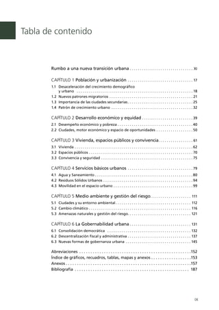 Tabla de contenido



       Rumbo a una nueva transición urbana .  .  .  .  .  .  .  .  .  .  .  .  .  .  .  .  .  .  .  .  .  .  .  .  .  .  .  .  .  .  .  . XI

       CAPÍTULO 1 Población y urbanización .  .  .  .  .  .  .  .  .  .  .  .  .  .  .  .  .  .  .  .  .  .  .  .  .  .  .  .  .  .  .  . 17
       1.1 	 Desaceleración del crecimiento demográfico
             y urbano  .  .  .  .  .  .  .  .  .  .  .  .  .  .  .  .  .  .  .  .  .  .  .  .  .  .  .  .  .  .  .  .  .  .  .  .  .  .  .  .  .  .  .  .  .  .  .  .  .  .  .  .  .  .  .  .  .    18
       1.2 	Nuevos patrones migratorios .  .  .  .  .  .  .  .  .  .  .  .  .  .  .  .  .  .  .  .  .  .  .  .  .  .  .  .  .  .  .  .  .  .  .  .  .  .  .  .  .                                   21
       1.3 	Importancia de las ciudades secundarias  .  .  .  .  .  .  .  .  .  .  .  .  .  .  .  .  .  .  .  .  .  .  .  .  .  .  .  .  .  .  .                                                    25
       1.4 	Patrón de crecimiento urbano  .  .  .  .  .  .  .  .  .  .  .  .  .  .  .  .  .  .  .  .  .  .  .  .  .  .  .  .  .  .  .  .  .  .  .  .  .  .  .                                       32

       CAPÍTULO 2 Desarrollo económico y equidad .  .  .  .  .  .  .  .  .  .  .  .  .  .  .  .  .  .  .  .  .  .  .  .  . 39
       2.1 	 Desempeño económico y pobreza  .  .  .  .  .  .  .  .  .  .  .  .  .  .  .  .  .  .  .  .  .  .  .  .  .  .  .  .  .  .  .  .  .  .  .  . 40
       2.2 	Ciudades, motor económico y espacio de oportunidades .  .  .  .  .  .  .  .  .  .  .  .  .  .  .  .  .  . 50

       CAPÍTULO 3 Vivienda, espacios públicos y convivencia  .  .  .  .  .  .  .  .  .  .  .  .  .  .  .  . 61
       3.1 	 Vivienda .  .  .  .  .  .  .  .  .  .  .  .  .  .  .  .  .  .  .  .  .  .  .  .  .  .  .  .  .  .  .  .  .  .  .  .  .  .  .  .  .  .  .  .  .  .  .  .  .  .  .  .  .  .  .  .  .  . 62
       3.2 	Espacios públicos .  .  .  .  .  .  .  .  .  .  .  .  .  .  .  .  .  .  .  .  .  .  .  .  .  .  .  .  .  .  .  .  .  .  .  .  .  .  .  .  .  .  .  .  .  .  .  .  .  .  . 70
       3.3 	Convivencia y seguridad .  .  .  .  .  .  .  .  .  .  .  .  .  .  .  .  .  .  .  .  .  .  .  .  .  .  .  .  .  .  .  .  .  .  .  .  .  .  .  .  .  .  .  .  . 75

       CAPÍTULO 4 Servicios básicos urbanos .  .  .  .  .  .  .  .  .  .  .  .  .  .  .  .  .  .  .  .  .  .  .  .  .  .  .  .  .  .  .  . 79
       4.1 	Agua y Saneamiento  .  .  .  .  .  .  .  .  .  .  .  .  .  .  .  .  .  .  .  .  .  .  .  .  .  .  .  .  .  .  .  .  .  .  .  .  .  .  .  .  .  .  .  .  .  .  . 80
       4.2 	Residuos Sólidos Urbanos .  .  .  .  .  .  .  .  .  .  .  .  .  .  .  .  .  .  .  .  .  .  .  .  .  .  .  .  .  .  .  .  .  .  .  .  .  .  .  .  .  .  .  . 94
       4.3 	Movilidad en el espacio urbano .  .  .  .  .  .  .  .  .  .  .  .  .  .  .  .  .  .  .  .  .  .  .  .  .  .  .  .  .  .  .  .  .  .  .  .  .  .  . 99

       CAPÍTULO 5 Medio ambiente y gestión del riesgo .  .  .  .  .  .  .  .  .  .  .  .  .  .  .  .  .  .  .  . 111
       5.1 	 Ciudades y su entorno ambiental  .  .  .  .  .  .  .  .  .  .  .  .  .  .  .  .  .  .  .  .  .  .  .  .  .  .  .  .  .  .  .  .  .  .  .  .  . 112
       5.2 	Cambio climático .  .  .  .  .  .  .  .  .  .  .  .  .  .  .  .  .  .  .  .  .  .  .  .  .  .  .  .  .  .  .  .  .  .  .  .  .  .  .  .  .  .  .  .  .  .  .  .  .  .  . 116
       5.3	 Amenazas naturales y gestión del riesgo .  .  .  .  .  .  .  .  .  .  .  .  .  .  .  .  .  .  .  .  .  .  .  .  .  .  .  .  .  .  . 121

       CAPÍTULO 6 La Gobernabilidad urbana . . . . . . . . . . . . . . . . . . . . . . . . . . . . . . 131
       6.1 	 Consolidación democrática  .  .  .  .  .  .  .  .  .  .  .  .  .  .  .  .  .  .  .  .  .  .  .  .  .  .  .  .  .  .  .  .  .  .  .  .  .  .  .  .  .  . 132
       6.2 	Descentralización fiscal y administrativa .  .  .  .  .  .  .  .  .  .  .  .  .  .  .  .  .  .  .  .  .  .  .  .  .  .  .  .  .  .  .  . 137
       6.3 	Nuevas formas de gobernanza urbana .  .  .  .  .  .  .  .  .  .  .  .  .  .  .  .  .  .  .  .  .  .  .  .  .  .  .  .  .  .  .  . 145

       Abreviaciones .  .  .  .  .  .  .  .  .  .  .  .  .  .  .  .  .  .  .  .  .  .  .  .  .  .  .  .  .  .  .  .  .  .  .  .  .  .  .  .  .  .  .  .  .  .  .  .  .  .                          152
       Índice de gráficos, recuadros, tablas, mapas y anexos .  .  .  .  .  .  .  .  .  .  .  .  .  .  .  .  .  .                                                                                  153
       Anexos  .  .  .  .  .  .  .  .  .  .  .  .  .  .  .  .  .  .  .  .  .  .  .  .  .  .  .  .  .  .  .  .  .  .  .  .  .  .  .  .  .  .  .  .  .  .  .  .  .  .  .  .  .  .  .                 157
       Bibliografía .  .  .  .  .  .  .  .  .  .  .  .  .  .  .  .  .  .  .  .  .  .  .  .  .  .  .  .  .  .  .  .  .  .  .  .  .  .  .  .  .  .  .  .  .  .  .  .  .  .  .  .                     187




                                                                                                                                                                                                    IX
 