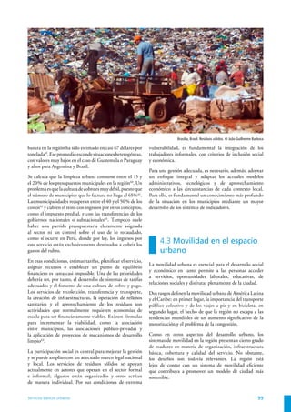 Brasilia, Brasil. Resíduos sólidos. © João Guilherme Barbosa

basura en la región ha sido estimado en casi 67 dólares por     vulnerabilidad, es fundamental la integración de los
tonelada59. Ese promedio esconde situaciones heterogéneas,      trabajadores informales, con criterios de inclusión social
con valores muy bajos en el caso de Guatemala o Paraguay        y económica.
y altos para Argentina y Brasil.
                                                                Para una gestión adecuada, es necesario, además, adoptar
Se calcula que la limpieza urbana consume entre el 15 y         un enfoque integral y adaptar los actuales modelos
el 20% de los presupuestos municipales en la región60. Un       administrativos, tecnológicos y de aprovechamiento
problema es que la cultura de cobro es muy débil, puesto que    económico a las circunstancias de cada contexto local.
el número de municipios que lo factura no llega al 65% 61.      Para ello, es fundamental un conocimiento más profundo
Las municipalidades recuperan entre el 40 y el 50% de los       de la situación en los municipios mediante un mayor
costos62 y cubren el resto con ingresos por otros conceptos,    desarrollo de los sistemas de indicadores.
como el impuesto predial, y con las transferencias de los
gobiernos nacionales o subnacionales63. Tampoco suele
haber una partida presupuestaria claramente asignada
al sector ni un control sobre el uso de lo recaudado,
como sí ocurre en Perú, donde por ley, los ingresos por
este servicio están exclusivamente destinados a cubrir los
                                                                     4.3 Movilidad en el espacio
gastos del rubro.                                                    urbano
En esas condiciones, estimar tarifas, planificar el servicio,
                                                                La movilidad urbana es esencial para el desarrollo social
asignar recursos o establecer un punto de equilibrio
                                                                y económico en tanto permite a las personas acceder
financiero es tarea casi imposible. Una de las prioridades
                                                                a servicios, oportunidades laborales, educativas, de
debería ser, por tanto, el desarrollo de sistemas de tarifas
                                                                relaciones sociales y disfrutar plenamente de la ciudad.
adecuados y el fomento de una cultura de cobro y pago.
Los servicios de recolección, transferencia y transporte,       Dos rasgos definen la movilidad urbana de América Latina
la creación de infraestructuras, la operación de rellenos       y el Caribe: en primer lugar, la importancia del transporte
sanitarios y el aprovechamiento de los residuos son             público colectivo y de los viajes a pie y en bicicleta; en
actividades que normalmente requieren economías de              segundo lugar, el hecho de que la región no escapa a las
escala para ser financieramente viables. Existen fórmulas       tendencias mundiales de un aumento significativo de la
para incrementar la viabilidad, como la asociación              motorización y el problema de la congestión.
entre municipios, las asociaciones público-privadas y
la aplicación de proyectos de mecanismos de desarrollo          Como en otros aspectos del desarrollo urbano, los
limpio64.                                                       sistemas de movilidad en la región presentan cierto grado
                                                                de madurez en materia de organización, infraestructura
La participación social es central para mejorar la gestión      básica, cobertura y calidad del servicio. No obstante,
y se puede ampliar con un adecuado marco legal nacional         los desafíos son todavía relevantes. La región está
y local. Los servicios de residuos sólidos se apoyan            lejos de contar con un sistema de movilidad eficiente
actualmente en actores que operan en el sector formal           que contribuya a promover un modelo de ciudad más
e informal; algunos están organizados y otros actúan            sostenible.
de manera individual. Por sus condiciones de extrema


Servicios básicos urbanos                                                                                                             99
 