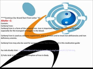 ****Continue Our Brand Start from Letter "A"
Altofer -C:
Contain:
Carbonyl Iron:
Carbonyl iron is a form of the mineral iron. Iron is important for many functions in the body,
especially for the transport of oxygen in the blood.
Carbonyl iron is used as a dietary supplement, and to prevent and to treat iron deficiencies and iron
deficiency anemia.
Carbonyl iron may also be used for purposes other than those listed in this medication guide
For Info Kindly Visit http://bloodjournal.hematologylibrary.org/content/67/3/745.full.
2) Folic Acid: It help in Better absorption of Iron in Body
 