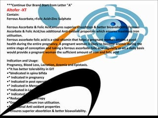 ***Continue Our Brand Start from Letter "A"
Altofer -XT
Contain:
Ferrous Ascorbate,+Folic Acid+Zinc Sulphate
Ferrous Ascorbate & Folic Acid,ensures superior absorbtion & better bioavailability.Ferrous
Ascorbate & Folic Acid,has additional Anti oxidant properties which ensures maximum iron
utilisation.
Ferrous ascorbate folic acid is a vital vitamin that helps a pregnant woman attains a good
health during the entire pregnancy. A pregnant woman is likely to become anemic during the
entire stage of conception and taking a ferrous ascorbate folic acid regularly or on a daily basis
would provide a pregnant woman the sufficient amount of iron and folic acid
Indication and Usage:
Pregnancy, Blood Loss, Lactation, Anemia and Epistaxis.
•*It has better tolerability in GIT
•*bIndicated in spina bifida
•* Indicated in pregnancy
•* Indicated in post operative traumatic injuries
•* indicated in Menorrhagia
•*Indicated in Lactation
•* Indicated in Blood loss.
•*Reduces cost of therapy
•*Ensures maximum iron utilisation.
•*Additional Anti oxidant properties
•*Ensures superior absorbtion & better bioavailability.
 