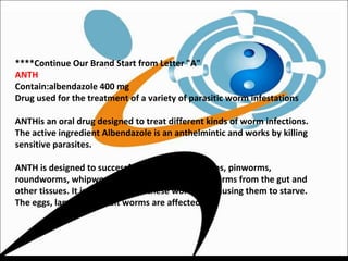 ****Continue Our Brand Start from Letter "A"
ANTH
Contain:albendazole 400 mg
Drug used for the treatment of a variety of parasitic worm infestations
ANTHis an oral drug designed to treat different kinds of worm infections.
The active ingredient Albendazole is an anthelmintic and works by killing
sensitive parasites.
ANTH is designed to successfully clear threadworms, pinworms,
roundworms, whipworms, tapeworms and hookworms from the gut and
other tissues. It is thought to kill these worms by causing them to starve.
The eggs, larvae and adult worms are affected.
 