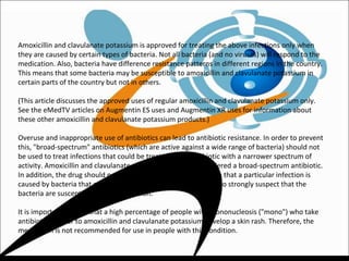 Amoxicillin and clavulanate potassium is approved for treating the above infections only when
they are caused by certain types of bacteria. Not all bacteria (and no viruses) will respond to the
medication. Also, bacteria have difference resistance patterns in different regions in the country.
This means that some bacteria may be susceptible to amoxicillin and clavulanate potassium in
certain parts of the country but not in others.
(This article discusses the approved uses of regular amoxicillin and clavulanate potassium only.
See the eMedTV articles on Augmentin ES uses and Augmentin XR uses for information about
these other amoxicillin and clavulanate potassium products.)
Overuse and inappropriate use of antibiotics can lead to antibiotic resistance. In order to prevent
this, "broad-spectrum" antibiotics (which are active against a wide range of bacteria) should not
be used to treat infections that could be treated by an antibiotic with a narrower spectrum of
activity. Amoxicillin and clavulanate potassium is usually considered a broad-spectrum antibiotic.
In addition, the drug should not be used unless tests have shown that a particular infection is
caused by bacteria that are susceptible to it or if there is reason to strongly suspect that the
bacteria are susceptible to the medication.
It is important to note that a high percentage of people with mononucleosis ("mono") who take
antibiotics similar to amoxicillin and clavulanate potassium develop a skin rash. Therefore, the
medication is not recommended for use in people with this condition.
 
