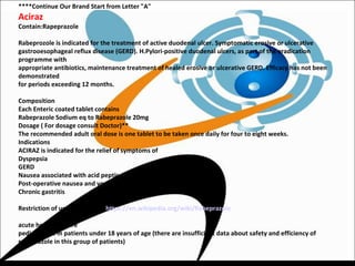 ****Continue Our Brand Start from Letter "A"
Aciraz
Contain:Rapeprazole
Rabeprozole is indicated for the treatment of active duodenal ulcer. Symptomatic erosive or ulcerative
gastrooesophageal reflux disease (GERD). H.Pylori-positive duodenal ulcers, as part of the eradication
programme with
appropriate antibiotics, maintenance treatment of healed erosive or ulcerative GERD. Efficacy has not been
demonstrated
for periods exceeding 12 months.
Composition
Each Enteric coated tablet contains
Rabeprazole Sodium eq to Rabeprazole 20mg
Dosage ( For dosage consult Doctor)**
The recommended adult oral dose is one tablet to be taken once daily for four to eight weeks.
Indications
ACIRAZ is indicated for the relief of symptoms of
Dyspepsia
GERD
Nausea associated with acid peptic disorders
Post-operative nausea and vomit
Chronic gastritis
Restriction of usage ( ref from https://en.wikipedia.org/wiki/Rabeprazole
acute hepatic failure
pediatric use in patients under 18 years of age (there are insufficient data about safety and efficiency of
rabeprazole in this group of patients)
 