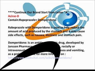 ****Continue Our Brand Start from Letter "A"
Aciraz-D
Contain:Rapeprazole+ Domperidone
Rabeprazole with Domperidone is used to help reduce the
amount of acid produced by the stomach and it may cause
side effects, such as nausea, dizziness and stomach pain.
Domperidone: is an antidopaminergic drug, developed by
Janssen Pharmaceutica, and used orally, rectally or
intravenously, generally to suppress nausea and vomiting,
as a prokinetic agent for more info click on :
http://www.medschat.com/wiki/Domperidone/
 