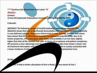 ****Continue Our Brand Start from Letter "A"
Altofer:
Contain:
1) Iron (III) Hydroxide Polymaltose Complex= 100 mg ELEMENTAL IRON
It Benefit:
ABSTRACT The following review of iron(III)-hydroxide polymaltose complex (IPC,
Maltofer) shows that iron is significantly bioavailable after oral administration, especially
in iron-deficient subjects. Numerous clinical trials in men, women, children and infants
have shown that IPC is effective in treating iron deficiency anaemia (IDA). Due to its
kinetic properties, IPC is best given with meals, and probably in an iron dose slightly
higher than that of the classical iron salts. In terms of acceptance and patient compliance,
IPC presents a clear advantage over ferrous salts. Many studies have shown a lower rate
of treatment interruption with IPC than with ferrous salts. This is usually associated with
a lower incidence of adverse events related to the upper gastrointestinal tract.
2) Folic Acid
It Benefit: It help in better absorption of Iron in Body ( So less waste of Iron )
 