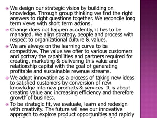  We design our strategic vision by building on
  knowledge. Through group thinking we find the right
  answers to right questions together. We reconcile long
  term views with short term actions.
 Change does not happen accidently, it has to be
  managed. We align strategy, people and process with
  respect to organizational culture & values.
 We are always on the learning curve to be
  competitive. The value we offer to various customers
  and portray the capabilities and partners required for
  creating, marketing & delivering this value and
  relationship capital with the goal of generating
  profitable and sustainable revenue streams.
 We adopt innovation as a process of taking new ideas
  to satisfied customers by conversion of new
  knowledge into new products & services. It is about
  creating value and increasing efficiency and therefore
  growth of business.
 To be strategic fit, we evaluate, learn and redesign
  with creativity. The future will see our innovative
  approach to explore product opportunities and rapidly
 