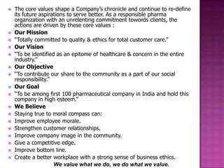    The core values shape a Company’s chronicle and continue to re-define
    its future aspirations to serve better. As a responsible pharma
    organization with an unrelenting commitment towords clients, the
    actions are driven by these core values :
   Our Mission
   “Totally committed to quality & ethics for total customer care.”
   Our Vision
   “To be identified as an epitome of healthcare & concern in the entire
    industry.”
   Our Objective
   “To contribute our share to the community as a part of our social
    responsibility.”
   Our Goal
   “To be among first 100 pharmaceutical company in India and hold this
    company in high esteem.”
   We Believe
   Staying true to moral compass can:
   Improve employee morale.
   Strengthen customer relationships.
   Improve company image in the community.
   Give a competitive edge.
   Improve bottom line.
   Create a better workplace with a strong sense of business ethics.
                     We value what we do, we do what we value.
 