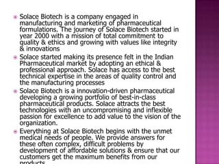    Solace Biotech is a company engaged in
    manufacturing and marketing of pharmaceutical
    formulations. The journey of Solace Biotech started in
    year 2000 with a mission of total commitment to
    quality & ethics and growing with values like integrity
    & innovations
   Solace started making its presence felt in the Indian
    Pharmaceutical market by adopting an ethical &
    professional approach. Solace has access to the best
    technical expertise in the areas of quality control and
    the manufacturing processes
   Solace Biotech is a innovation-driven pharmaceutical
    developing a growing portfolio of best-in-class
    pharmaceutical products. Solace attracts the best
    technologies with an uncompromising and inflexible
    passion for excellence to add value to the vision of the
    organization.
   Everything at Solace Biotech begins with the unmet
    medical needs of people. We provide answers for
    these often complex, difficult problems by
    development of affordable solutions & ensure that our
    customers get the maximum benefits from our
 