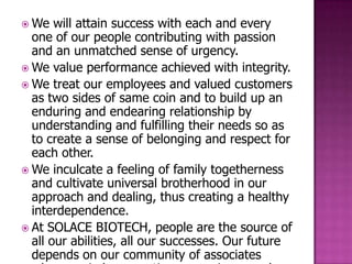  We   will attain success with each and every
  one of our people contributing with passion
  and an unmatched sense of urgency.
 We value performance achieved with integrity.
 We treat our employees and valued customers
  as two sides of same coin and to build up an
  enduring and endearing relationship by
  understanding and fulfilling their needs so as
  to create a sense of belonging and respect for
  each other.
 We inculcate a feeling of family togetherness
  and cultivate universal brotherhood in our
  approach and dealing, thus creating a healthy
  interdependence.
 At SOLACE BIOTECH, people are the source of
  all our abilities, all our successes. Our future
  depends on our community of associates
 